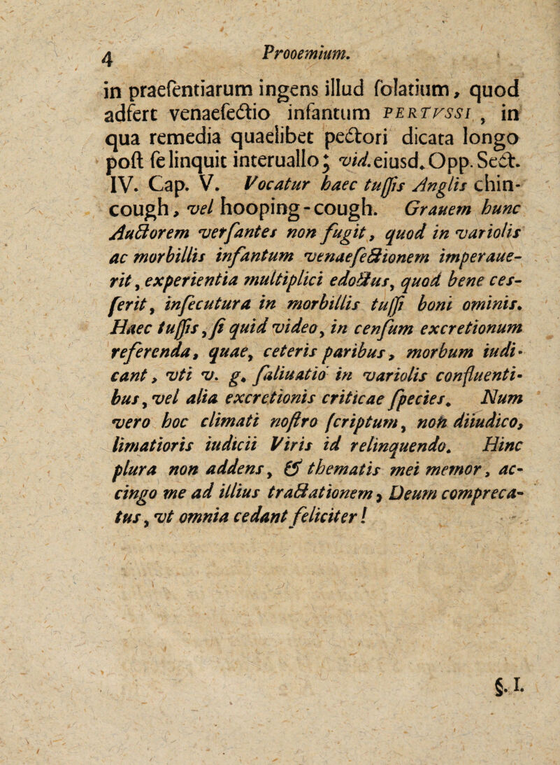 Prooemium. in praefentiarum ingens illud folatium, quod adfert venaefedio infantum pertfssi , in qua remedia quaelibet pedori dicata longo poft felinquit interuallo; vid. eiusd. Opp. Sed. IV. Cap. V. Vocatur haec tufjis /Inglis chin- cough, vel hooping - cough. Grauem hunc AuBorem vetfantet non fugit, quod invarioiis ac morbillis infantum venaefiBionem imperaue- rit, experientia multiplici edoBus, quod bene ces- firit, in ficu tura in morbillis tu/Ji boni ominis. Haec tujfis,fi quid video, in cenfum excretionum referenda, quae, ceteris paribus, morbum iudi• eant, vti v. g, faliuatio in vario lis confluenti¬ bus , vel alia excretionis criticae fpe cies. Num vero hoc climati noftro feriptum, noti diiudico, limatioris iudicii Viris id relinquendo. Hinc plura non addens, & thematis mei memor, ac¬ cingo me ad illius traBationem, Deum compreca¬ tus , vt omnia cedant feliciter! §.I.