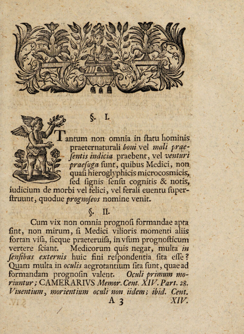 non omnia r praeternaturali boni vei mini prae- fentis indicia praebent, vel venturi prae faga fimt, quibus Medici, non quafi hieroglyphicis microcosmicis, ied lignis fenfa cognitis & notis, iudicium de morbi vel felici, vel ferali euentu fiiper- ftruunt, quodue prognofeos nomine venit. §• II' Cum vix non omnia prognoli formandae apta fint, non mirum, fi Medici vilioris momenti aliis fortan vifa, ficque praeteruifa, invfum prognofticum vertere fciant. Medicorum quis negat, multa in fenfihus externis huic fini refpondentia fita efle? Quam multa in oculis aegrotantium fita funt, quae ad formandam prognofin valent. Oculi primum mo¬ riuntur i CAMERARIVS Memor. Cent. XIV. Part. zg. Vmentium, mori entium oculi non ii dem; ibid. Cent. A 3 XIV. \