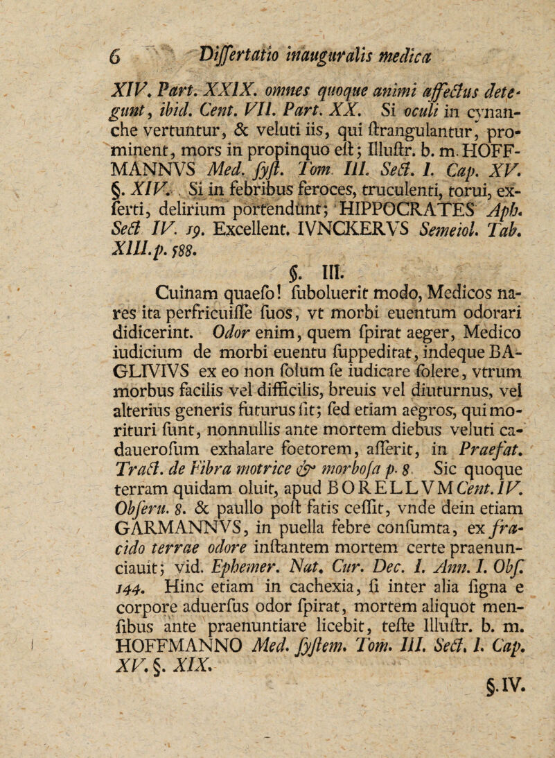 XIV. Part. XXIX. omnes quoque animi ajfettus dete- gunt, ibid. Cetit. VII. Part. XX. Si oculi in cvnan- che vertuntur, & velutiiis, qui ftrangulantur j pro¬ minent, mors in propinquo eft; Illuftr. b. m.HOFF- MANNVS Mei. fyft. Tom IU. Se A. I. Cap. XV. §. XIV. Si in febribus feroces, truculenti, forui, ex- ferti, delirium portendunt; HIPPOCRATES Aph. Seti IV. J9. Excellent. IVNCKERVS Semeiol. Tab. XlU.p. }88. $. III. Cuinam quaelo! fuboluerit modo, Medicos na¬ res ita perfricuiile fuos, vt morbi euentum odorari didicerint. Odor enim, quem fpirat aeger, Medico iudicium de morbi euentu luppeditat, indeque BA- GLIVIVS ex eo non fclum fe iudicare folere, vtrum morbus facilis vel difficilis, breuis vel diuturnus, vel alterius generis futurus lit; fed etiam aegros, qui mo¬ rituri funt, nonnullis ante mortem diebus veluti ca- dauerofum exhalare foetorem, aflerit, in Praefat. Trafi. de Fibra motrice & morbo/a p- 8 Sic quoque terram quidam oluit, apud BORELLVMCent.IV. Obferu. 8. & paullo poft fatis ceffit, vnde dein etiam GARMANNVS, in puella febre conlumta, ex. fra¬ cido terrae odore inflantem mortem certe praenun- ciauit; vid. Ephemer. Nat, Cur. Dec. I. Ann. I. Obf. J44. Hinc etiam in cachexia, fl inter alia ligna e corpore aduerfus odor fpirat, mortem aliquot men- fibus ante praenuntiare licebit, tefte Illuftr. b. m. HOFFMANNO Med. fyftem. Tom. III. Se&. I Cap. XV. 6. XIX. 5-IV.
