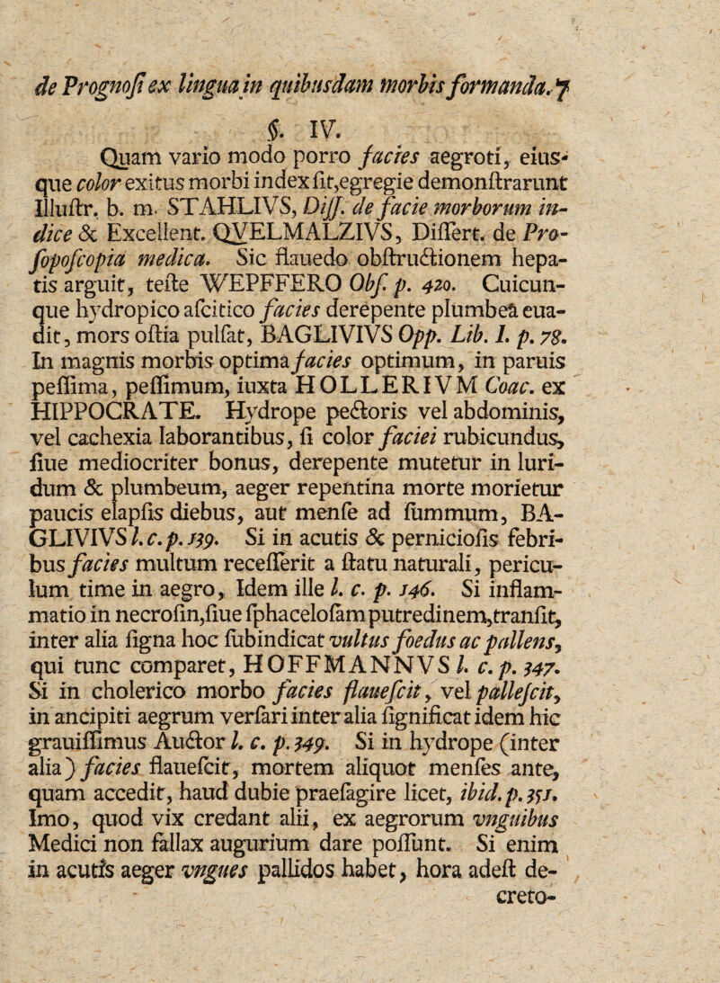 de Prognofi ex linguam quibusdam morbis formanda. §. IV. Quam vario modo porro facies aegroti, eius- que color exitus morbi index fit,egregie demonftrarunt Illuftr, b. m. STAHLIVS, DiJJ. de facie morborum in¬ dice & Excellent. QVELMALZIVS, Differt. de Pro- fopofcopia medica. Sic flauedo obftrudlionem hepa¬ tis arguit, tefte WEPFFERO Obf. p. 420. Cuicun¬ que hydropico afcitico facies derepente plumbea era¬ dit, mors oftia pulfat, BAGLIVIVS Opp. Lib. I. p. 78. In magnis morbis optima facies optimum, in paruis peflima, pelfimum, iuxta HOLLERIVM Coae, ex HIPPOCRATE. Hydrope pedloris vel abdominis, vel cachexia laborantibus, fi color faciei rubicundus, flue mediocriter bonus, derepente mutetur in luri¬ dum & plumbeum, aeger repentina morte morietur paucis elapfis diebus, aut nienfe ad Fummum, BA¬ GLIVIVS l. c. p. J19. Si in acutis & perniciofis febri¬ bus facies multum receflerit a flatu naturali, pericu¬ lum time in aegro, Idem ille l. c. p. J46. Si inflam¬ matio in necrofin,fiue Iphacelolam putredinem,tranfit, inter alia figna hoc fub indicat vultus foedus ac pallens, qui tunc comparet, HOFFMANNVS/. c.p. 147. Si in cholerico morbo facies flauefcit, vel pallefcit, in ancipiti aegrum verfari inter alia fignificatidem hic grauiffimus Audior l. c. p. 349. Si in hydrope (inter alia} facies flauefcit, mortem aliquot menfes ante, quam accedit, haud dubie praefagire licet, ibid. p. 351. Imo, quod vix credant alii, ex aegrorum vnguibus Medici non fallax augurium dare poffunt. Si enim in acutfs aeger vngues pallidos habet, hora adeft de¬ creto-