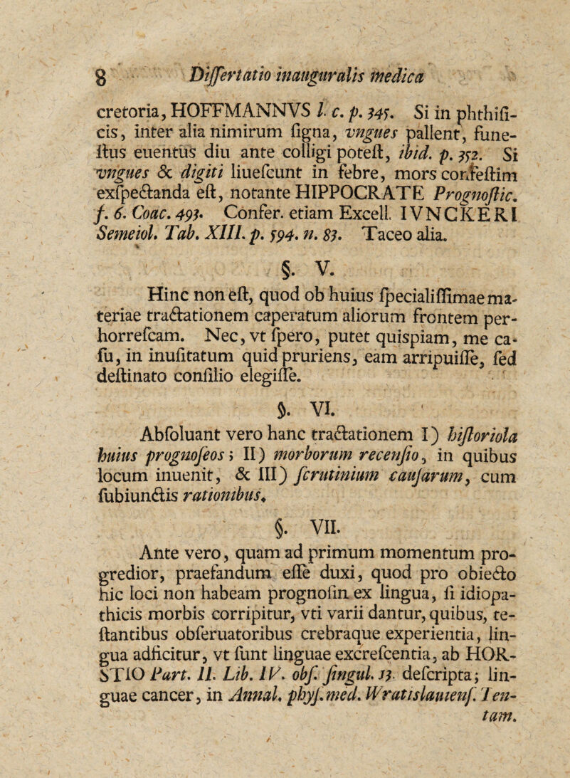 cretoria, HOFFMANNVS l c. p. 344. Si in phthifi- cis, inter alia nimirum figna, vngues pallent, fune- ftus euentus diu ante colligi poteft, ibid. p. #2. Si vngues & digiti liuefcunt in febre, mors confeftim exfpe&anda eft, notante HIPPOCRATE Prognoftic. f. 6. Coae. 49h Confer, etiam Excell. IVNCKERI Semeiol. Tab. XIII. p. 594. n. 83. Taceo alia. §. V. Hinc non eft, quod ob huius fpecialiffimae ma¬ teriae tra&ationem caperatum aliorum frontem per- horrefeam. Nec, vt fpero, putet quispiam, me ca- fu, in inufitatum quid pruriens, eam arripuiiTe, fed deftinato confilio elegifle. 5. VI. Abfoluant vero hanc tractationem I) hijloriola huius prognofeos > II) morborum recenfio, in quibus locum inuenit, & III) ferutinium caujarum, cum fubiundis rationibus♦ §. VII. Ante vero, quam ad primum momentum pro¬ gredior, praefandum efte duxi, quod pro obieito hic loci non habeam prognoiin ex lingua, fi idiopa¬ thicis morbis corripitur, vti varii dantur, quibus, re¬ flantibus obferuatoribus crebraaue experientia, lin¬ gua adficitur, vt funt linguae excrefcentia, ab HOR- STIO Purt. 11. Lib. IV. obf. jingul.J3 deferipta; lin¬ guae cancer, in Annal. phyj. med. Wratislauienf 'l en¬ tam.
