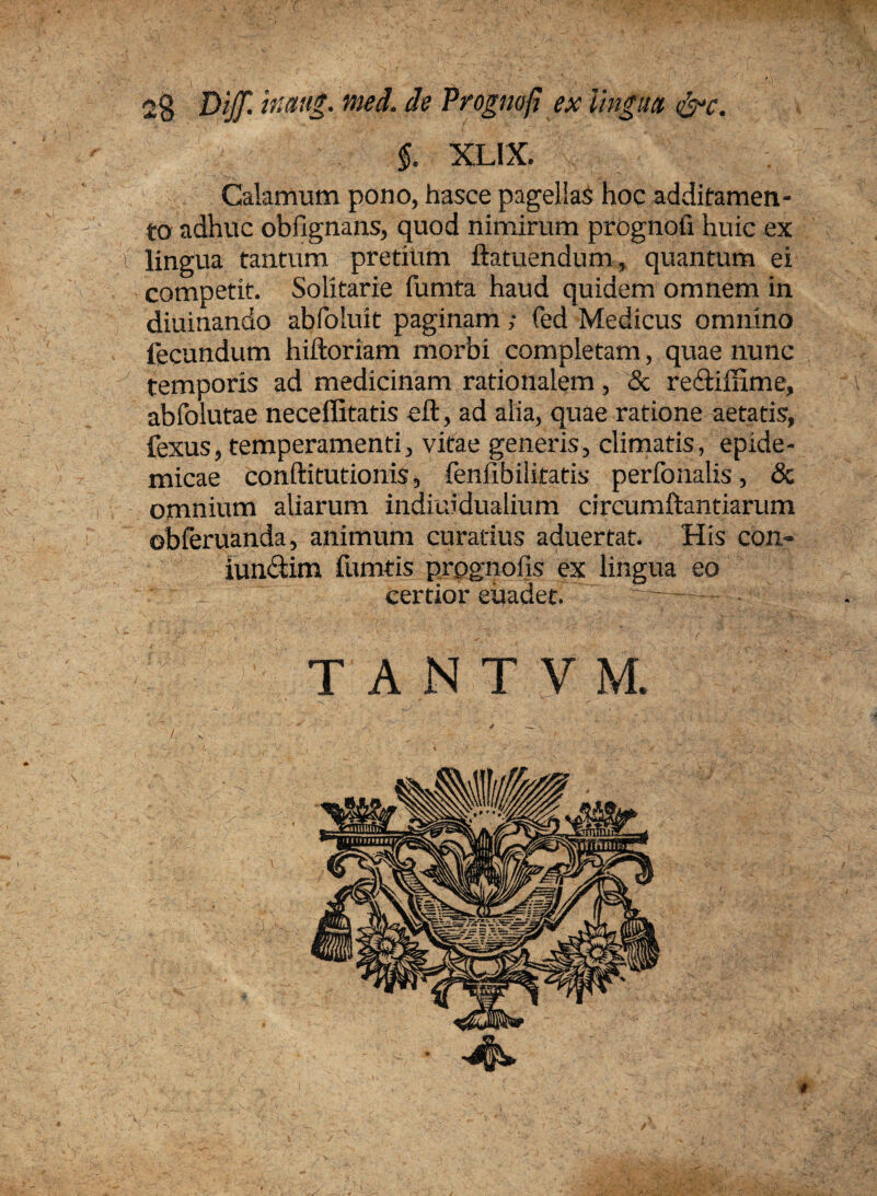 Dijf. inaug. med. de Prognofi ex lingua, &c. ■-.A §. xLix, Calamum pono, hasce pagellas hoc additamen¬ to adhuc obfignans, quod nimirum prognofi huic ex i lingua tantum pretium ftatuendum, quantum ei competit. Solitarie fumta haud quidem omnem in diuinando abfoluit paginam ; fed Medicus omnino fecundum hiftoriam morbi completam, quae nunc temporis ad medicinam rationalem, & redtifnme, abfolutae neceffitatis eft, ad alia, quae ratione aetatis, fexus, temperamenti, vitae generis, climatis, epide¬ micae conftitutionis, fenfibilitatis perfonalis, & omnium aliarum indiuidualium circumftantiarum obferuanda, animum curatius aduertat. His con- iun&irn fumtis prognofis ex lingua eo certior euadet. T A N T V M. -4^.