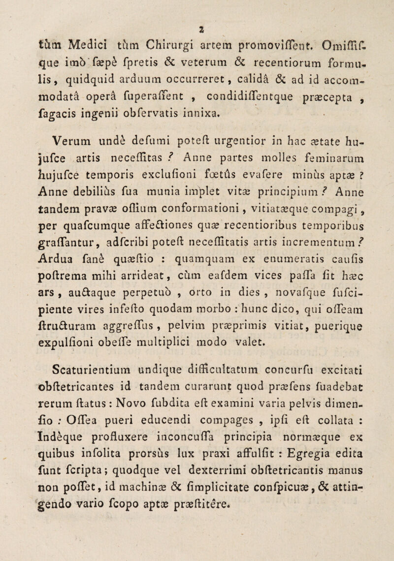 tCitn Medici tfim Chirurgi arcem promoviflent. Omiffif- que imo faep& fprecis & veterum & recentiorum formu¬ lis, quidquid arduum occurreret, calida & ad id accom¬ modati opera fuperaffent , condidiflentque praecepta , fagacis ingenii obfervatis innixa. Verum unde defutni potefl urgentior in hac retate hu- jufce artis neceffitas / Anne partes molles feminarum hujufce temporis exclufioni foetds evafere miniis aptse ? Anne debilihs fua munia implet vitre principium/ Anne tandem pravae oflium conformationi, vitiatseque compagi, per quafcumque affe&iones quae recentioribus temporibus graflantur, adfcribi potefl necefEtatis artis incrementum/ Ardua fane quaeflio : quamquam ex enumeratis caulis poflrema mihi arrideat, ciim eafdem vices palla fit haec ars , auftaque perpetuo , orto in dies , novafque fufci- piente vires infefto quodam morbo : hunc dico, qui offeam flru&uram aggreffus , pelvim praeprimis vitiat, puerique expulfioni obelfe multiplici modo valet. Scaturientium undique difficultatum concurfu excitati obfletricantes id tandem curarunt quod prsefens fuadebat rerum flatus: Novo fubdita efl examini varia pelvis dimen- fio : OfTea pueri educendi compages , ipfi efl collata : Indeque profluxere inconcufla principia normaeque ex quibus infolita prorsus lux praxi affulfit : Egregia edita funt fcripta; quodque vel dexterrimi obfletricantis manus non poffet, id machinae & fimplicitate confpicuae,& attin¬ gendo vario fcopo aptae praeflitere.