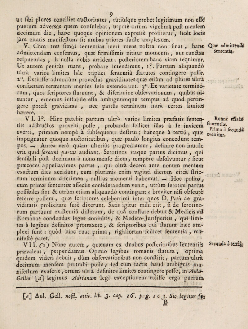 Rutine fiententiar. Piima a fcc^ndl evertitur* r .. t * . . s 9 ti t fibi plures conciliet aiifloritates, tutiufque probet legitimum non effd puerum adversus quem confulebat, utpote ortum vigefima poli menfem decimum die , hanc quoque opinionem exprefse profitetur, licet locis jam citatis manifeflum fit ambas priores fuiffe amplexum. V. Chm tres fimul fententias tueri mens noflra non finat * hanc Q.use adimtteail admittendam cenfemus, quas firmiffimis nititur momentis, aut eundas Sententia refpuendas , fi nulla nobis arrideat; polleriorem hanc viam fequimur. Ut autem penitus ruant, probare intendimus, iQ. Partum aliquando ultra varios hmites hac triplici fententia flatutos contingere poffe, 2°. Extitiffe admodum proveflas graviditates quse etiam ad plures ultra confuetum terminum menfes lefe extende, unt. 30. Ex varietate termino* rum j quos lcriptores flatuunt, & diTcrimine oblervationum , quibus ni¬ tuntur , eruemus inflabile effe ambiguumque tempus ad quod pertin¬ gere potefl graviditas , nec panus terminum intra certos limites haerere. V 1. 1°. Hinc patebit partum ultra varios limites praefatis fenten- tiis adflruflos provehi pofife , probando fcilicet illas a fe invicem everti, primam nempe a fubfequenti deflrui ; haneque a tertia, quse impugnatur quoque aufloritatibus, quae paulo longius concedunt tem¬ pus. Antea vero quam ulterius progrediamur, definire non inutile erit quid ferotini partus audiant. Serotinos itaque partus dicimus , qui fenfibili pofl decimam a nono menfe diem, tempore abfolvuntur ficut praecoces appellavimus partus , qui Gitra decem ante nonum menfem exaflum dies accidunt; cum plurimis enim viginti dierum circa flric- tum terminum diferimen , nullius momenti habemus. Hoc pofito 9 cum primae fententiae affeclis coniiderandum venit, utriim ferotini partus poffibiles fine & utrum etiam aliquando contingant } breviter nifi obfcure referre poiTem , quae feriptores celeberrimi inter quos D. Petit de gra¬ viditatis prolixitate fuse dixerunt. Satis igitur mihi erit, fi de ferotino- rum partuum exiltentia differam, de qua conflare debuit & Medicis ad Romanas condendas leges eonfultis, & Medico-Jurifperitis , qui limi¬ tes a legibus definitos protraxere , 6t feriptoribus qui flatuta haec am¬ plexi funt ,* quod hinc ruat prima, rigidiorum fcilicet lententia ma- nifefle patet. VII. (1) Nunc autem, quaenam ex duabus poflerioribus fententiis fecundal praevaleat ,• perpendamus. Opinio legibus romanis flatura, optima quidem videri debuit , dum obfervationibus non eonflirit, partum ultra decimum menfem protrahi poffe; led cum faflis haud ambiguis ma- mfellum evaferit, ortum ulna definitos limites contingere pofFe, in Aula~ Gellio {Vf legimus Adrianum legi exceptionem tuliffe erga puerum . . ■ .. •* - * Aul, Geli. noSif attic. iib. 3. cap. z&, peg, 103. Sic legitur