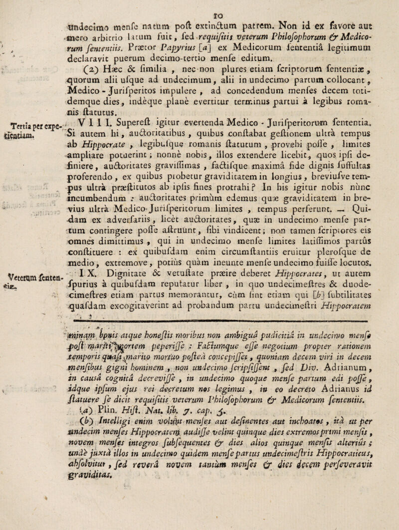 Tertia per expfi- tgatiam. 1■ ■ Veterum fcatca- flSEa IO undecimo menfe natum poft extin&um patrem. Non id ex favore aut mero arbitrio latum fuit, fed reqUijitis vpterum Pbilofophorum & Medico¬ rum fententiis. Prsetor Papyrius [a] ex Medicorum lententia legitimum declaravit puerum decimo-tertio menfe editum. (2) Haec <3c fimilia , nec non plures etiam fcriptorum fementiae * quorum alii ufque ad undecimum, alii in undecimo partum collocant, Medico - Jurifperitos impulere, ad concedendum menfes decem toti- demque dies,, inde que plane evertitur terminus partui a legibus rorna- nis fla tu tus. VII I. Superefl igitur evertenda Medico - Juri (peritorum fe utentia. Si autem hi, audoritatibus , quibus conflabat geilionem ultra tempus ab Hippocrate , legibidque romanis ftatutum , provehi polle , limites ampliare potuerint; nonne nobis, illos extendere licebit, quos ipfi de¬ finiere , auctoritates gravifiimas , fadtifque maxima fide dignis fuffultas proferendo, ex quibus piobetur graviditatem in longius, breviufve tem¬ pus ultra praeflicutos ab ipiis fines protrahi? In his igitur nobis nunc incumbendum .* audoritaces primum edemus quae graviditatem in bre¬ vius ultra Medico* Juriiperitorum limites , tempus perferunt. — Qui¬ dam ex adverfariis, licet audoritates, quae in undecimo menfe par¬ itum contingere poffe aflrutmt, fibi vindicent; non tamen fcripsores eis omnes dimittimus , qui in undecimo menfe lijnites latiffimos partus conflituere : ex quibufdara enim circumflandis eruitur plerofque de medio, extremove, potitis quam ineunte menfe undecimo fuiiTe locutos. IX. Dignitate <3c vetuflate praeire deberet Hippocrates, ut autem fpurius a qmbufdam reputatur liber , in quo undecimeflres & duode- cimeflres etiam parcus memorantur, cum hnc etiam qui [J?l fubtilitates quafdam. excogitaverint ad probandum partu undecimeilri Hippocratem i'. •<*- * minam bpms atque bonefeis moribus non ambigua pudicitia in undecimo menfe pofimarrtiftyjtprtem pepenjje : Facium que ejfe negotium propter rationem temporis qmafe^nuiriio mortuo pojxed concepijfet, quoniam decem viri in decem menfebus gigni hominem , non undecimo fcripfejjem , fed JJiv. Ad nanum, in causa cognita decrevijfe , in undecimo quoque menfe partum edi poffe , idque ipfum ejus rei decretum nos legimus , in eo decreto Adrianus id /latuere fe dicit requifitisveterum Philofopborum Medicorum fententiis, la) Plin. Htfe. Nat, lik y, cap, J, (Jbj Intelligi enim volzfet menfes aut de finem es aut inchoatos , ita ut per undecim menfes Hippocratem audiffe velint quinque dies extremosprtmi menfis, novem menfes integros fubjequentes & dies alios quinque menfes alterius $ unde juxtci illos in undecimo quidem menfe partus undecimeferis Hippocraticus9 abfolvitut, fed revera novem tantum menfes & dies decem perjeveravh graviditas.