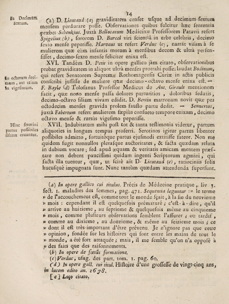 jfu -Decimiitti iextum. fu o&avum deci¬ mum , aut etiam In vigefimum, Hinc ferotini partus pollibiles filtem eruuntur. 14 (2) D, Lieutaud (a) graviditatem cenfet ufque ad decimum fextum menfem perdurare poffe. Obfervationes quibus fulcitur haec fententia praebet Scbenkius. Juxta Bellocatum Medicinae ProfeiTorem Patavii refert Spigelius (b) , fororem D. Burcel viri fcientia in urbe celebris , decimo fexto menfe peperiffe. Harveus ut refert Verduc (c), narrat vifam a fe mulierem quae ciun infantis motum a meniibus decem & ultra perfen» fiffet , decimo-fexto menfe feliciter enixa eft. XVI. Tandem D. Petit in opere gallico jam citato, obfervatiombus probat graviditatem in aliquot ultra menfes protrahi poffe; laudat Bodinum, qui refert Senatorem Supremae Rothomagenfis Curiae in adis publicis confcribi juffiffe de muliere quae decimo - odavo menfe enixa eft. —9 F. Bay\e (d) Tolofanus Profefior Medicus de Ant. Girault mentionem ■ facit, quae noUo menfe palla dolores paituritios , doloribus ledatis^ decimo-odavo filiam vivam edidit. D. Bextin matronam novit qu3e pei ododecim menfes gravida prolem faufto partu dedit. *-« Sennertus, juxta Fabertum refert mulierem ftepius confueto tempore enixam, decimo odavo menfe & rursus vigefimo peperiffe, XVil. Indubitatum mihi poft tot <3c tanta teftimonia videtur, partum aliquoties in longum tempus proferri. Serotinos igitur partus libenter poffibiles admitto , fortuitbque partus ejufmodi extitiffe fateor. Non me quidem fugit nonnullos plerafque audoritates , & fada quadam relata in dubium vocare ; fed apud aquam 5c veritatis amicam mentem praf- tare non debent pauciffimi quidam ingenti Scriptorum agmini, qui fada illa tuentur , qua, ut fcice ait D- Lieutaud (e), ratiociniis folis hucufque impugnata funt. Nunc tantum quadam attendenda fuperfunt. (a) In opere gallico cui titulus. Precis de Medecine pratique liv 3. fed. 1. maiadies des femmes, pag. 471. Sequentia leguntur :» le terme »1 de Paccouchemeut eft, comme tout le monde fcait, a la fio du neuvieme si mois : cependant il eft quelquefois premature ,• deft-a-dire, qu’il >1 arrive au huitieme , au feptieme quelquefois meme au cinquieme mois , comme plufieurs obfervations femblent 1’affurer ,* ou tardif , » comme au dixieme , au douzieme, 6c meme au leizieme mois i ce » dont il eft tres-important d’etre prevenu. Je ffignore pas que cette » opinion , fondee iur les hiftoires qui font entre les mains de tout le ii monde, aetefort attaquee,- mais, il me femhle qffon n’a oppofe a » des faits que des railonnements. (b) In opere de foetus formatione. (c) -perduc, ulag. des part. tom. 1. pag. 60. C d) In opere gall. cui titul Hiftoire (Pune groffeffe de vingt-cinq ans, in lucem edito an. z&yS. ][ e ] citatot j