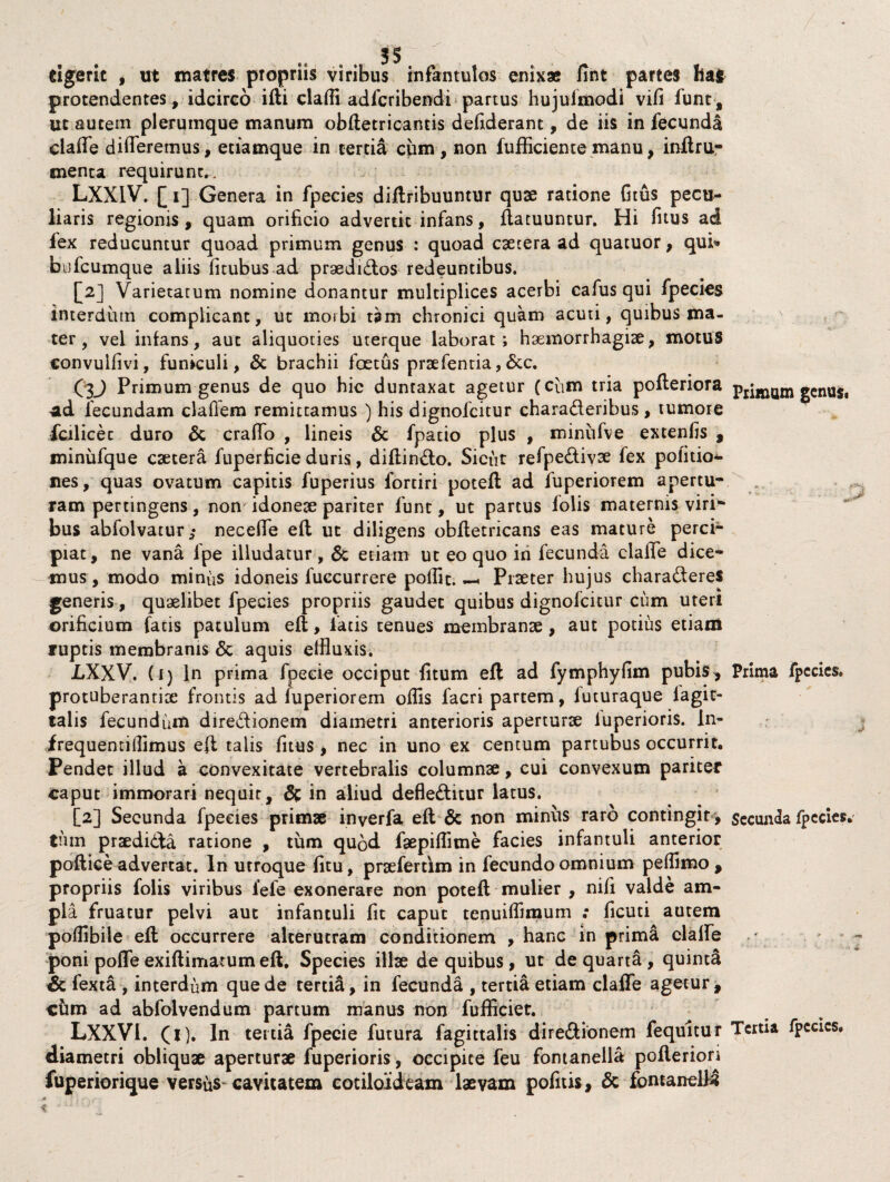 cigerit , ut matres pTopriis viribus infantulos enix» fint partes ha! protendentes, idcirco ifti claffi adfcribendi partus hujuimodi vifi funt, ut autem plerumque manum obftetricantis defiderant, de iis in fecunda ciaffe differemus, etiamque in tertia cum, non fufiiciente manu, inftru- menta requirunt,. LXXIV. [ 1] Genera in fpecies diftribuuntur quae ratione fitus pecu¬ liaris regionis, quam orificio advertit infans, ftatuuntur. Hi fitus ad fex reducuntur quoad primum genus : quoad csetera ad quatuor, qui* bufcumque aliis fitubus ad praedidos redeuntibus. [2] Varietatum nomine donantur multiplices acerbi cafus qui fpecies interdum complicant, ut morbi tam chronici quam acuti, quibus ma¬ ter, vel inlans, aut aliquoties uterque laborat; haemorrhagiae, motus eonvulfivi, funiculi, & brachii foetus prsefentia,&c. C3J Primum genus de quo hic duntaxat agetur (cum tria pofteriora ad fecundam claflem remittamus ) his dignofcitur charaderibus, tumore fcilicec duro & craffo , lineis & fpatio plus , miniifve extenfis , minufque caetera fuperficie duris, diffindo. Sicut refpedivae fex politio¬ nes, quas ovatum capitis fuperius fortiri poteft ad fuperiorem apertu¬ ram pertingens, non' idoneae pariter funt, ut partus folis maternis viri¬ bus abfolvatur,* neceffe eft ut diligens obffetricans eas mature perci¬ piat, ne vana fpe illudatur, & etiam ut eo quo in fecunda ciaffe dice¬ mus, modo minus idoneis fuccurrere poffic. —. Praeter hujus charaderes generis, quaelibet fpecies propriis gaudet quibus dignofcitur cum uteri orificium fatis patulum eft, fatis tenues membranae, aut potius etiam ruptis membranis & aquis effluxis. jLXXV. (i) In prima fpecie occiput fitum eft ad fymphyfim pubis , protuberantite frontis ad fuperiorem offis facri partem, luturaque iagic- talis fecundum diredionem diametri anterioris aperturae luperioris. ln- frequentiffimus eft talis fitus , nec in uno ex centum partubus occurrit. Pendet illud a convexitate vertebralis columnae, cui convexum pariter caput immorari nequir, & in aliud defleditur latus. [2] Secunda fpecies primae inverfa eft & non minus raro contingit, tnin praedicta ratione , tum quod faepiffime facies infantuli anterior poftice advertat. In utroque fitu, praeferdm in fecundo omnium peffimo , propriis folis viribus fefe exonerare non poteft mulier , nifi valde am¬ pla fruatur pelvi aut infantuli fit caput tenuiffimum ; ficuti autem poffibile eft occurrere alterutram conditionem , hanc in prima ciaffe poni poffe exiftimatum eft, Species illae de quibus, ut de quarta , quinta & fexta , interdum que de tertia, in fecunda , tertia etiam ciaffe agetur, cfim ad abfolvendum partum manus non fufficiet. LXXVl. (1). In tertia fpecie futura fagittalis diredionem fequitur diametri obliquae aperturae fuperioris, occipite feu fontanella pofteriori fuperiorique versus cavitatem cotiloideam laevam pofitis, & fontanells \ o c Primum genus* ■p Prima fpecies. j Secunda fpecies. Tertia fpccics.