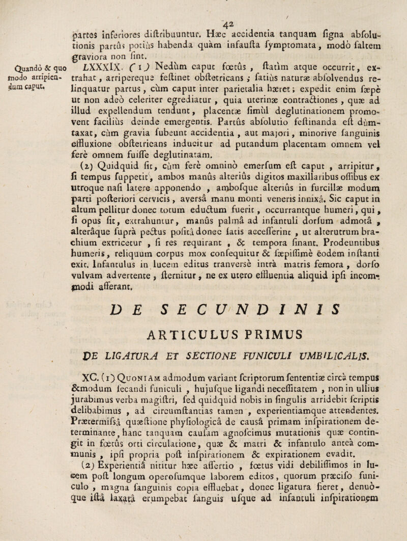 / 4^ partes inferiores diddbuuntur. Haec accidentia tanquam figna abfolu- tionis parcas potius habenda quam infauda fymptomata, modo faltetn graviora non fint. Quando & quo LXXXlX ( i) Nedum caput foetus , datim atque occurrit, ex- inodo arripiea* trahat, arripereque fedinet obdetricans ,* fatius naturas abiolvendus re- caput. linquatur partus, cum caput inter parietalia haeret; expedit enim faepe ut non adeo celeriter egrediatur , quia uterinse contra&iones , quse ad illud expellendum tendunt, placentae fimul deglutinationem promo» vent facilius deinde emergentis. Partus ablolutio feflinanda eft dum¬ taxat, cum gravia fubeunt accidentia , aut majori, minorive fanguinis effluxione obdetricans inducitur ad putandum placentam omnem vel fere omnem fuiffe deglutinatam. (2) Quidquid fit, Cum fere omnino emerfum ed caput , arripitur, fi tempus fuppetit , ambos manus alterius digitos maxillaribus offlbus ex utroque nafi latere apponendo , ambofque alterius in furcillae modum parti pofteriori cervicis, aversa manu monti veneris innixa. Sic caput in altum pellitur donec totum edu&um fuerit, oceurrantque humeri, qui, fi opus fit, extrahuntur, manus palma ad infantuli dorfum admota , alteraque fupra pedtus pofica donec latis aecefferinc , ut alterutrum bra¬ chium extricetur , fi res requirant # & tempora finant. Prodeuntibus humeris, reliquum corpus mox confequitur & fsepifflme eodem ioftanti exit. Infantulus in lucem editus tranverse intra matris femora , dorfo vulvam advertente , llernitur, ne ex utero effluentia aliquid ipfi incom- fnodi afferant. \ - DE SECUNDINIS ARTICULUS PRIMUS VE LIGATURA EI SECTIONE FUNICULI UMBILICALIS. XC. (i) Quoniam admodum variant fcriptorumfententise circa tempus &modum fecandi funiculi , hujufque ligandi neceffitatem , non in ullius jurabimus verba magiftri, fed quidquid nobis in fingulis arridebit Icriptis delibabimus , ad circumdandas tamen , experientiamque attendentes. Praecermifsa qugeftione phyfiologica de causa primam infpirationem de¬ terminante, hanc tanquam caufam agnofcimus mutationis quae contin¬ git in foetus orti circulatione, quse & matri & infantulo antea com¬ munis , ipfi propria poli infpirationem <3c expirationem evadit. (2j Experienti^ nititur hxe affertio , foetus vidi debiliffimos in lu¬ cem. pod longum operolumque laborem editos, quorum prsecifo funi¬ culo , magna fanguinis copia effluebat, donec ligatura fieret, denuo- que ida laxati erumpebat linguis ufque ad infantuli infpirationem