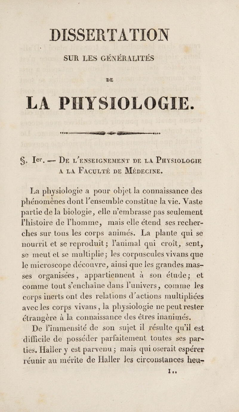 DISSERTATION SUR LES GÉNÉRALITÉS DE LA PHYSIOLOGIE. §. 1er. De Renseignement de là Physiologie a la Faculté de Médecine. La physiologie a pour objet la connaissance des phénomènes dont l'ensemble constitue la vie. Vaste partie de la biologie, elle n’embrasse pas seulement l’histoire de l’homme, mais elle étend ses recher¬ ches sur tous les corps animés. La plante qui se nourrit et se reproduit ; ranimai qui croit, sent, se meut et se multiplie 3 les corpuscules vivans que le microscope découvre, ainsi que les grandes mas¬ ses organisées, appartiennent à son étude,* et comme tout s’enchaîne dans l’univers, comme les corps inerts ont des relations d'actions multipliées avec les corps vivans , la physiologie 11e peut rester étrangère à la connaissance des êtres inanimés. De l’immensité de son sujet il résulte qu’il est difficile de posséder parfaitement toutes ses par* Vies. Haller y est parvenu ; mais qui oserait espérer réunir au mérite de Haller les circonstances heu- i,.