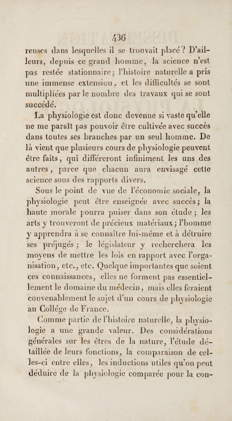 relises dans lesquelles il se trouvait placé ! D’ail¬ leurs, depuis ce grand homme, la science n’est pas restée stationnaire - l’histoire naturelle a pris une immense extension , et les difficultés se sont multipliées par le nombre des travaux qui se sont succédé. La physiologie est donc devenue si vaste qu’elle ne me paraît pas pouvoir être cultivée avec succès dans toutes ses branches par un seul homme. De là vient que plusieurs cours de physiologie peuvent être faits, qui différeront infiniment les uns des autres, parce que chacun aura envisagé cette science sous des rapports divers. Sous le point de vue de l’économie sociale, la physiologie peut être enseignée avec succès,* la haute morale pourra puiser dans son étude ; les arts y trouveront de précieux matériaux; l’homme y apprendra à se connaître lui-même et à détruire ses préjugés ; le législateur y recherchera les moyens de mettre les lois en rapport avec l’orga¬ nisation, etc., etc. Quelque importantes que soient ces connaissances, elles ne forment pas essentiel¬ lement le domaine du médecin, mais elles feraient convenablement le sujet d’un cours de physiologie au Collège de France. Comme partie de l’histoire naturelle, la physio¬ logie a une grande valeur. Des considérations générales sur les êtres de la nature, l’étude dé¬ taillée de leurs fonctions, la comparaison de cel¬ les-ci entre elles, les inductions utiles qu'on peut déduire de la physiologie comparée pour la con-