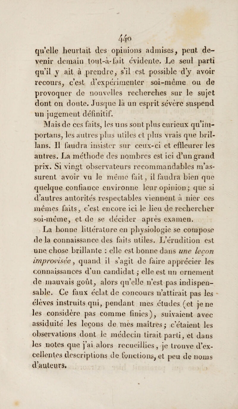 44° qu’elle heurtait des opinions admises, peut de¬ venir demain tou t-à-fait évidente. Le seul parti qu’il y ait à prendre, s’il est possible dÿ avoir recours, c’est d’expérimenter soi-même ou de provoquer de nouvelles recherches sur le sujet dont on doute. Jusque là un esprit sévère suspend un jugement définitif. Mais de ces faits, les uns sont plus curieux qu’im- portans, les autres plus utiles et plus vrais que bril- ians. Il faudra insister sur ceux-ci et effleurer les autres. La méthode des nombres est ici d’un grand prix. Si vingt observateurs recommandables m’as¬ surent avoir vu le même fait, il faudra bien que quelque confiance environne leur opinion ; que si d’autres autorités respectables viennent à nier ces mêmes faits, c’est encore ici le lieu de rechercher soi-même, et de se décider après examen. La bonne littérature en physiologie se compose de la connaissance des faits utiles. L’érudition est une chose brillante : elle est bonne dans une leçon improvisée 9 quand il s’agit de faire apprécier les connaissances d’un candidat ,* elle est un ornement de mauvais goût, alors qu’elle n’est pas indispen¬ sable. Ce faux éclat de concours n’attirait pas les élèves instruits qui, pendant mes études (et je ne les considère pas comme finies), suivaient avec assiduité les leçons de mes maîtres ; c’étaient les observations dont le médecin tirait parti, et dans les notes que j’ai alors recueillies, je trouve d’ex¬ cellentes descriptions de fonctions, et peu de noms d’auteurs.