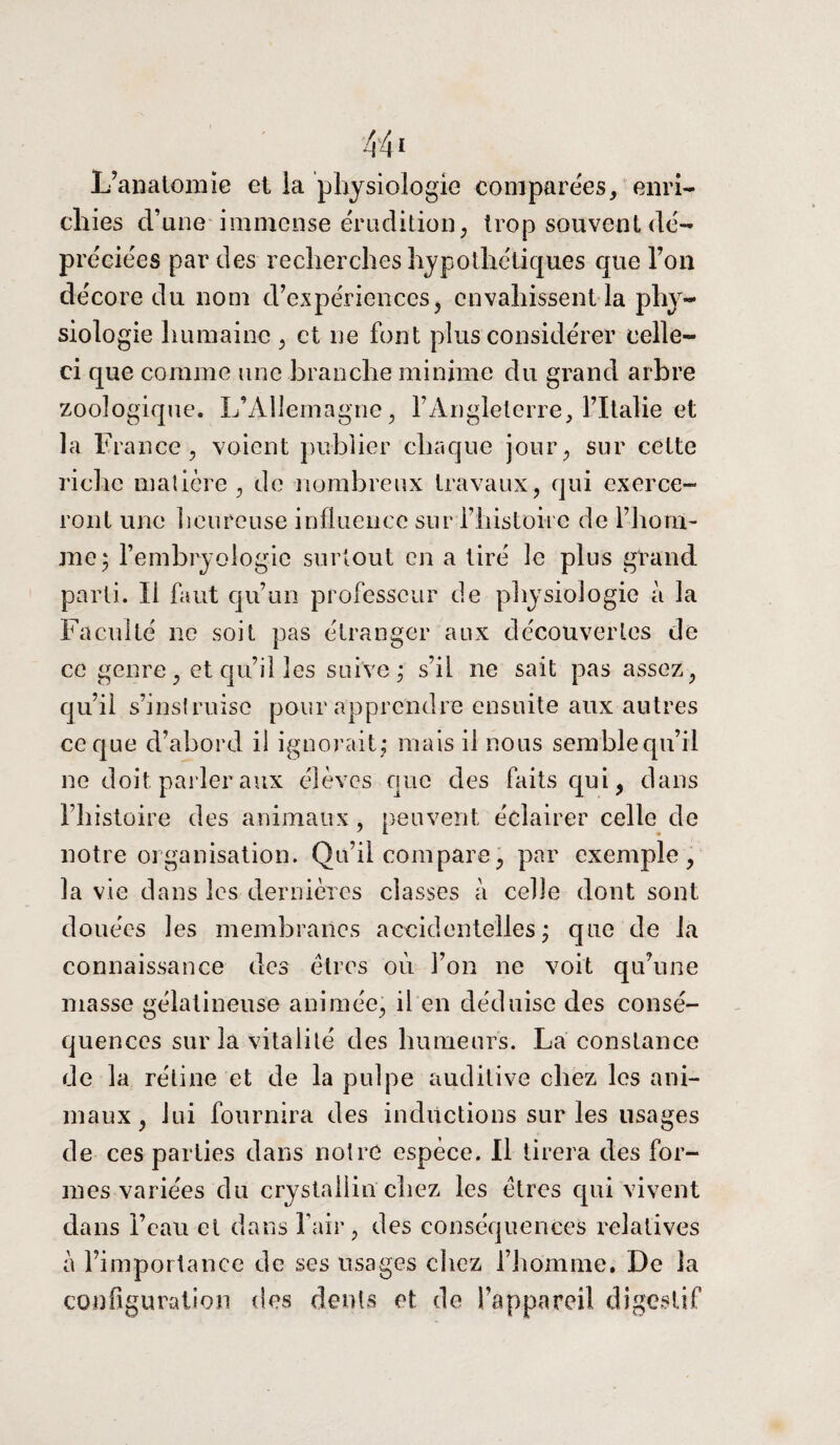 L’anatomie et la physiologie comparées, enri¬ chies d’une immense érudition, trop souvent dé¬ préciées par des recherches hypothétiques que Fou décore du nom d’expériences, envahissent la phy¬ siologie humaine , et ne font plus considérer celle- ci que comme une branche minime du grand arbre zoologique. L’Allemagne, l’Angleterre, l’Italie et la France, voient publier chaque jour, sur cette riche matière, de nombreux travaux, qui exerce¬ ront une heureuse influence sur l’histoire de l’hom¬ me 5 l’embryologie surtout en a tiré le plus grand parti. Il faut qu’un professeur de physiologie à la Faculté ne soit pas étranger aux découvertes de ce genre, et qu’il les suive ; s’il ne sait pas assez, qu’il s’instruise pour apprendre ensuite aux autres ce que d’abord il ignorait,* mais il nous semble qu’il ne doit parler aux élèves que des faits qui, dans l’histoire des animaux, peuvent éclairer celle de notre organisation. Qu’il compare, par exemple, la vie dans les dernières classes à celle dont sont douées les membranes accidentelles ; que de la connaissance des êtres 011 l’on ne voit qu’une masse gélatineuse animée, il en déduise des consé¬ quences sur la vitalité des humeurs. La constance de la rétine et de la pulpe auditive chez les ani¬ maux, lui fournira des inductions sur les usages de ces parties dans notre espèce. Il tirera des for¬ mes variées du crystailin chez les êtres qui vivent dans l’eau et dans l’air, des conséquences relatives à l’importance de ses usages chez l’homme. De la configuration, des dents et de l’appareil digestif