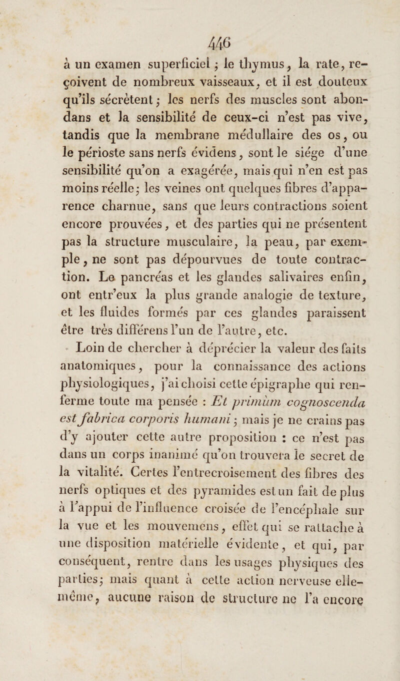 440 à un examen superficiel ; le thymus, la rate, re¬ çoivent de nombreux vaisseaux, et il est douteux qu’ils sécrètent; les nerfs des muscles sont abon- dans et la sensibilité de ceux-ci n’est pas vive, tandis que la membrane médullaire des os, ou le périoste sans nerfs évidens, sont le siège d’une sensibilité qu’on a exagérée, mais qui n’en est pas moins réelle; les veines ont quelques fibres d’appa¬ rence charnue, sans que leurs contractions soient encore prouvées , et des parties qui ne présentent pas la structure musculaire, la peau, par exem¬ ple , ne sont pas dépourvues de toute contrac¬ tion. Le pancréas et les glandes salivaires enfin, ont entr’eux la plus grande analogie de texture, et les fluides formés par ces glandes paraissent être très différonsfun de l’autre, etc. Loin de chercher à déprécier la valeur des faits anatomiques, pour la connaissance des actions physiologiques, j’ai choisi cette épigraphe qui ren¬ ferme toute ma pensée : Et primüm cognoscenda est fabrica corporis huniani ; mais je ne crains pas d’y ajouter cette autre proposition : ce n’est pas dans un corps inanimé qu’on trouvera le secret de la vitalité. Certes l’entrecroisement des fibres des nerfs optiques et des pyramides est un fait déplus à l'appui de l’influence croisée de l’encéphale sur la vue et les mouvemens, effet qui se rattache à une disposition matérielle évidente, et qui, par conséquent, rentre dans les usages physiques des parties; mais quant à celte action nerveuse elle- même, aucune raison de structure ne l’a encore