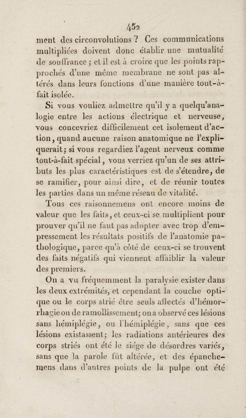 45s ment des circonvolutions ? Ces communications multipliées doivent donc établir une mutualité de souffrance ; et il est à croire que les .points rap¬ prochés d’une même membrane ne sont pas al¬ térés dans leurs fonctions d’une manière tout-a- fait isolée. Si vous vouliez admettre qu’il y a quelqu’ana- logie entre les actions électrique et nerveuse, vous concevriez difficilement cet isolement d’ac¬ tion, quand aucune raison anatomique ne l’expli¬ querait; si vous regardiez l’agent nerveux comme tout-à-fait spécial, vous verriez qu’un de ses attri¬ buts les plus caractéristiques est de s’étendre, de se ramifier, pour ainsi dire, et de réunir toutes les parties dans un meme réseau de vitalité. To us ces raisonnemens ont encore moins de valeur que les faits, et ceux-ci se multiplient pour prouver qu’il ne faut pas adopter avec trop d’em¬ pressement les résultats positifs de l’anatomie pa¬ thologique, parce qu’à coté de ceux-ci se trouvent des faits négatifs qui viennent affaiblir la valeur des premiers. On a vu fréquemment la paralysie exister dans les deux extrémités, et cependant la couche opti¬ que ou le corps strié être seuls affectés d’hémor- rba gie ou de ramollissement; on a observé ces lésions sans hémiplégie, ou lliémiplégie, sans que ces lésions existassent; les radiations antérieures des corps striés ont été le siège de désordres variésy sans que la parole fût altérée, et des épanche- mens dans d’autres points de la pulpe ont été