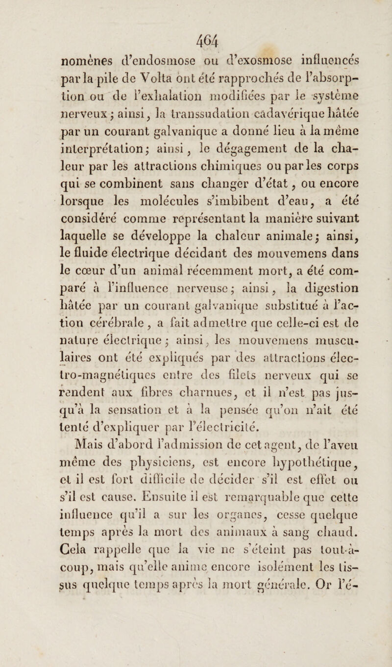 nomènes d’endosmose ou d’exosmose influences parla pile de Volta ont été rapprochés de l’absorp¬ tion ou de l’exhalation modifiées par le système nerveux; ainsi , la transsudation cadavérique hâtée par un courant galvanique a donné lieu à la meme interprétation; ainsi, le dégagement delà cha¬ leur par les attractions chimiques ou parles corps qui se combinent sans changer d’état, ou encore lorsque les molécules s’imbibent d’eau, a été considéré comme représentant la manière suivant laquelle se développe la chaleur animale; ainsi, le fluide électrique décidant des mouvemens dans le cœur d’un animal récemment mort, a été com¬ paré à l’influence nerveuse ; ainsi, la digestion hâtée par un courant galvanique substitué â l’ac¬ tion cérébrale, a fait admettre que celle-ci est de nature électrique ; ainsi, les mouvemens muscu- lai res ont été expliqués par des attractions élec¬ tro-magnétiques entre des fllels nerveux qui se rendent aux libres charnues, et il n’est pas jus¬ qu’à la sensation et à la pensée qu’on n’ait été tenté d’expliquer par l’électricité. Mais d’abord l’admission de cet agent, de l’aveu même des physiciens, est encore hypothétique, et il est fort difficile de décider s’il est effet ou s’il est cause. Ensuite il est remarquable que cette influence qu’il a sur les organes, cesse quelque temps après la mort des animaux â sang chaud. Gela rappelle que la vie ne s’éteint pas tout â- coup, mais qu’elle anime encore isolément les tis¬ sus quelque temps après la mort générale. Or l’é-