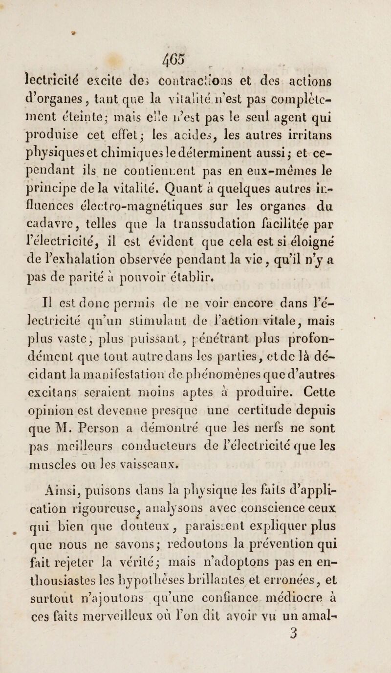 » 405 . . , îeotrîcitë excite des contractions et clos actions d’organes, tant que la vitalité n’est pas complète¬ ment éteinte* mais elle n’est pas le seul agent qui produise cet effet; les acides, les autres irritans physiques et chimiques le déterminent aussi; et ce¬ pendant ils ne contiennent pas en eux-mèmes le principe de la vitalité'. Quant à quelques autres in¬ fluences électro-magnétiques sur les organes du cadavre, telles que la transsudation facilitée par l’électricité, il est évident que cela est si éloigné de l’exhalation observée pendant la vie, qu’il n’y a pas de parité à pouvoir établir. Il est donc permis de ne voir encore dans l’é¬ lectricité qu’un stimulant de faction vitale, mais plus vaste, plus puissant, pénétrant plus profon¬ dément que tout autre dans les parties, et de là dé¬ cidant la manifestation de phénomènes que d’autres excitans seraient moins aptes à produire. Cette opinion est devenue presque une certitude depuis que M. Person a démontré que les nerfs ne sont pas meilleurs conducteurs de l’électricité que les muscles ou les vaisseaux. Ainsi, puisons dans la physique les faits d’appli¬ cation rigoureuse, analysons avec conscience ceux qui bien que douteux, paraissent expliquer plus que nous ne savons; redoutons la prévention qui fait rejeter la vérité; mais n’adoptons pas en en¬ thousiastes les hypothèses brillantes et erronées, et surtout n’a jouions qu’une confiance médiocre à ces faits merveilleux où l’on dit avoir vu un ainal- 3