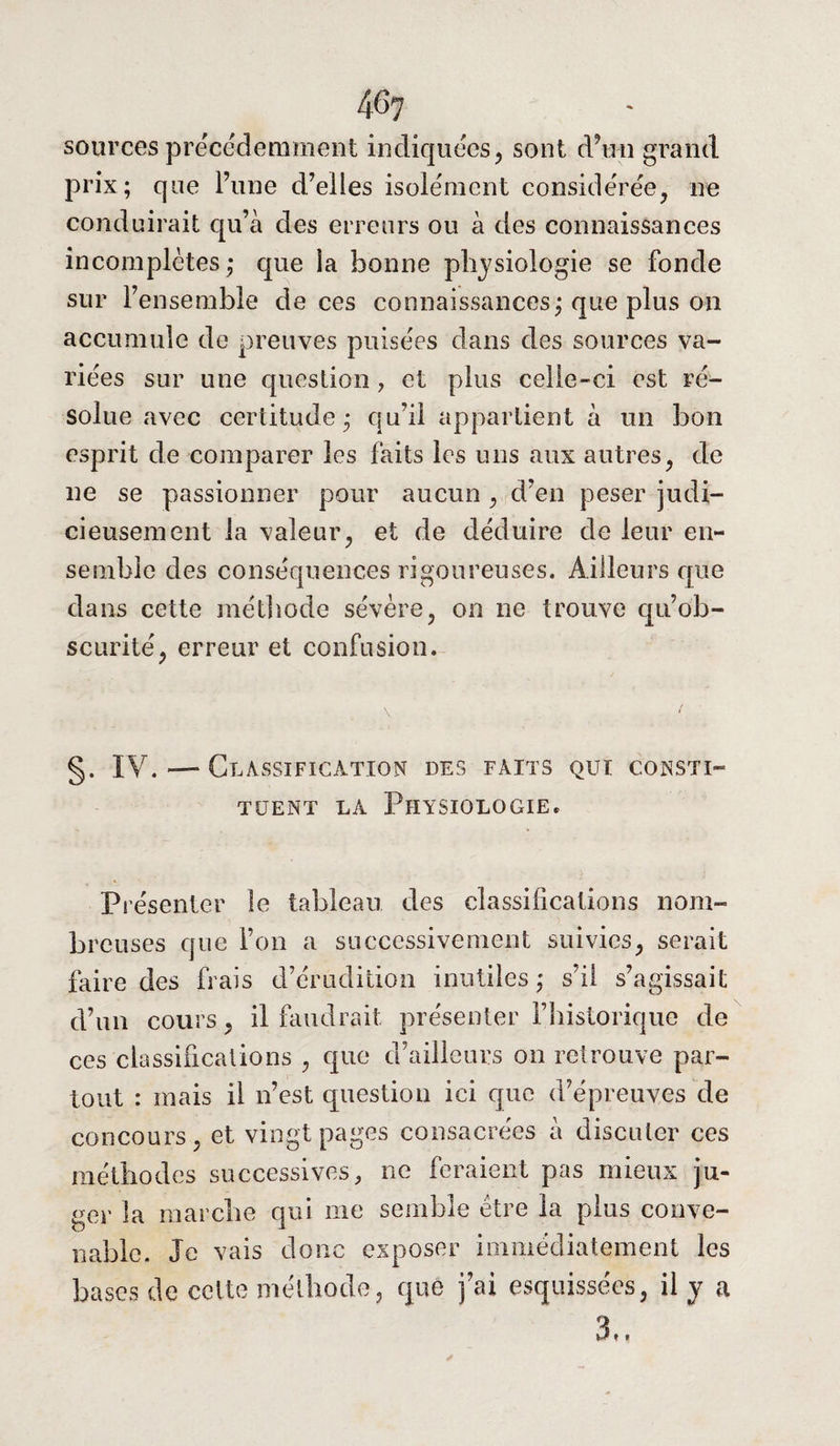 sources précédemment indiquées, sont d’un grand prix; que l’une d’elles isolément considérée, ne conduirait qu’à des erreurs ou à des connaissances incomplètes,* que la bonne physiologie se fonde sur l’ensemble de ces connaissances; que plus on accumule de preuves puisées dans des sources va¬ riées sur une question , et plus celle-ci est ré¬ solue avec certitude; qu’il appartient à un bon esprit de comparer les faits les uns aux autres, de ne se passionner pour aucun , d’en peser judi¬ cieusement la valeur, et de déduire de leur en¬ semble des conséquences rigoureuses. Ailleurs que dans cette méthode sévère, on ne trouve qu’ob- scurité, erreur et confusion. \ > §. IV. — Classification des faits qui consti¬ tuent la Physiologie. Présenter le tableau des classifications nom¬ breuses que Ton a successivement suivies, serait faire des frais d’érudition inutiles; s’il s’agissait d’un cours, il faudrait présenter l’historique de ces classifications , que d’ailleurs on retrouve par¬ tout : mais il n’est question ici que d’épreuves de concours, et vingt pages consacrées à discuter ces méthodes successives, ne feraient pas mieux ju¬ ger la marche qui me semble être la plus conve¬ nable. Je vais donc exposer immédiatement les bases de cette méthode, que j’ai esquissées, il y a 3.. ✓