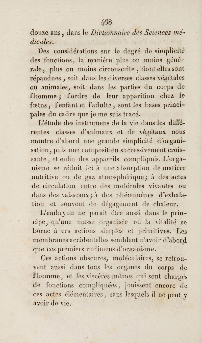 douze ans, dans le Dictionnaire des Sciences mé¬ dicales. Des considérations sur le degré de simplicité des fondions, la manière plus ou moins gene¬ rale, plus ou moins circonscrite , dont elles sont répandues soit dans les diverses classes végétales ou animales, soit dans les parties du corps de l’homme ; l’ordre de leur apparition chez le fœtus, l’enfant et l’adulte, sont les hases princi¬ pales du cadre que je me suis tracé. L’étude des instrumens de la vie dans les diffe¬ rentes classes d’animaux et de végétaux nous montre d’abord une grande simplicité d’organi¬ sation, puis une composition successivement crois¬ sante , et enfin des appareils compliqués. L’orga¬ nisme se réduit ici à une absorption de matière nutritive ou de gaz atmosphérique; à des actes de circulation entre des molécules vivantes ou dans des vaisseaux; à des phénomènes d’exhala¬ tion et souvent de dégagement de chaleur. L’embryon ne paraît être aussi dans le prin¬ cipe, qu’une masse organisée où la vitalité se borne à ces actions simples et primitives. Les membranes accidentelles semblent n’avoir d’abord s que ces premiers rudimens d’organisme. Ces actions obscures, moléculaires, se retrou¬ vent aussi dans tous les organes du corps de l’homme, et les viscères mêmes qui sont chargés de fonctions compliquées, jouissent encore de ces actes élémentaires, sans lesquels il ne peut y avoir de vie.
