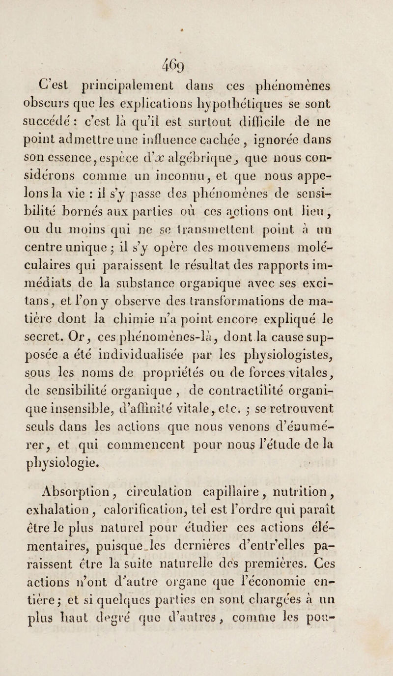 4% C’est principalement dans ces phénomènes obscurs que les explications hypothétiques se sont succédé : c’est là qu’il est surtout difficile de ne point admettre une influence cachée , ignorée dans son essence? espèce dàx algébrique^ que nous con¬ sidérons comme un inconnu, et que nous appe¬ lons la vie : il s’y passe des phénomènes de sensi¬ bilité bornés aux parties où ces actions ont lieu , ou du moins qui ne se transmettent point à un centre unique • il s’y opère des mouvemens molé¬ culaires qui paraissent le résultat des rapports im¬ médiats de la substance organique avec ses exci- tans, et l’on y observe des transformations de ma¬ tière dont la chimie n’a point encore expliqué le secret. Or , ces phénomènes-là, dont la cause sup¬ posée a été individualisée par les physiologistes, sous les noms de propriétés ou de forces vitales, de sensibilité organique , de contractilité organi¬ que insensible, d’affinité vitale, etc. ; se retrouvent seuls dans les actions que nous venons d’énumé¬ rer, et qui commencent pour nous l’étude de la physiologie. Absorption , circulation capillaire , nutrition , exhalation , calorification, tel est l’ordre qui paraît être le plus naturel pour étudier ces actions élé¬ mentaires, puisque les dernières d’entr’elies pa¬ raissent être la suite naturelle des premières. Ces actions n’ont d'autre organe que l’économie en¬ tière; et si quelques parties en sont chargées à un plus haut degré que d’autres, comme les pou-