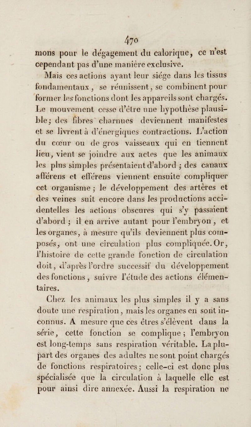 nions pour le dégagement du calorique, ce n’est cependant pas d’une manière exclusive. Mais ces actions avant leur siège dans les tissus fondamentaux, se réunissent, se combinent pour former les*fonctions dont les appareils sont chargés. Le mouvement cesse d’ètre une hypothèse plausi¬ ble ; des fibres charnues deviennent manifestes et se livrent à d’énergiques contractions. L’action du cœur ou de gros vaisseaux qui en tiennent lieu, vient se joindre aux actes que les animaux les plus simples présentaient d’abord : des canaux afïérens et elférens viennent ensuite compliquer cet organisme ; le développement des artères et des veines suit encore dans les productions acci¬ dentelles les actions obscures qui s’v passaient d’abord; il en arrive autant pour l’embryon, et les organes, à mesure qu’ils deviennent plus com¬ posés, ont une circulation plus compliquée. Or, l’histoire de cette grande fonction de circulation doit, d’après l’ordre successif du développement des fonctions , suivre l’étude des actions élémen¬ taires. Chez les animaux les plus simples il y a sans doute une respiration, mais les organes en sont in¬ connus. A mesure que ces êtres s’élèvent dans la série, cette fonction se complique; l’embryon est long-temps sans respiration véritable. La plu¬ part des organes des adultes ne sont point chargés de fonctions respiratoires; celle-ci est donc plus spécialisée que la circulation à laquelle elle est pour ainsi dire annexée. Aussi la respiration ne
