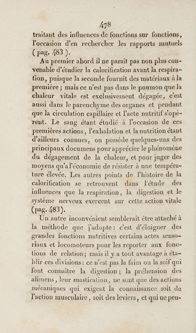 traitant des influences de fonctions sur fonctions , l’occasion d’en rechercher les rapports mutuels ( pag. 483 ). Au premier abord il ne parait pas non plus con¬ venable d’étudier la calorification avant la respira¬ tion, puisque la seconde fournit des matériaux à la première • mais ce n’est pas dans le poumon que la chaleur vitale est exclusivement dégagée, c’est aussi dans le parenchyme des organes et pendant que la circulation capillaire et l’acte nutritif s’opè¬ rent. Le sang étant étudié à l’occasion de ces premières actions, l’exhalation et la nutrition étant d’ailleurs connues, on possède quelques-uns des principaux documens pour apprécier le phénomène du dégagement de la chaleur, et pour juger des moyens qu’a l’économie de résister à une tempéra¬ ture élevée. Les autres points de l’histoire de la calorification se retrouvent clans l'étude des influences que la respiration, la digestion et le système nerveux exercent sur celte action vitale (pag. 483). Un autre inconvénient semblerait être attaché à la méthode que j’adopte : c’est d’éloigner des grandes fonctions nutritives certains actes senso- riaux et locomoteurs pour les reporter aux fonc¬ tions de relation • mais il y a tout avantage à éta¬ blir ces divisions: ce n’est pas la faim ou la soif qui font connaître la digestion ; la préhension des ali mens, leur mastication, ne sont que des actions mécaniques qui exigent la connaissance soit de l’action musculaire, soit des leviers, et qui ne peu-