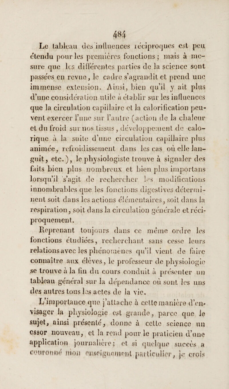 Le tableau des influences réciproques est peu étendu pour les prcinières fonctions; mais à me¬ sure que les différentes parties de la science sont passées en revue, le cadre s’agrandit et prend une immense extension. Ainsi, bien qu’ii y ait plus d’une considération utile à établir sur les influences que la circulation capillaire et la calorification peu¬ vent exercer finie sur l’autre (action de la chaleur et du froid sur nos tissus , développement de calo¬ rique à la suite d’une circulation capillaire plus animée, refroidissement dans les cas où elle lan¬ guit, etc.), le physiologiste trouve à signaler des faits bien plus nombreux et bien plus importuns lorsqu’il s’agit de rechercher les modifications innombrables que les fonctions digestives détermi¬ nent soit dans les actions élémentaires, soit dans la respiration, soit dans la circulation générale et réci¬ proquement. Reprenant toujours dans ce meme ordre les fonctions étudiées, recherchant sans cesse leurs relations avec les phénomènes qu’il vient de faire connaître aux élèves, le professeur de physiologie ,se trouve à la fin du cours conduit à présenter un tableau général sur la dépendance où sont les uns des autres tous les actes de la vie. L’importance que j’attache à cette manière d’en» visager la physiologie est grande, parce que le sujet, ainsi présenté, donne à cette science un essor nouveau, et la rend pour le praticien d’une application journalière; et si quelque succès a couronné mon mwiguomrmi particulier, je crol*