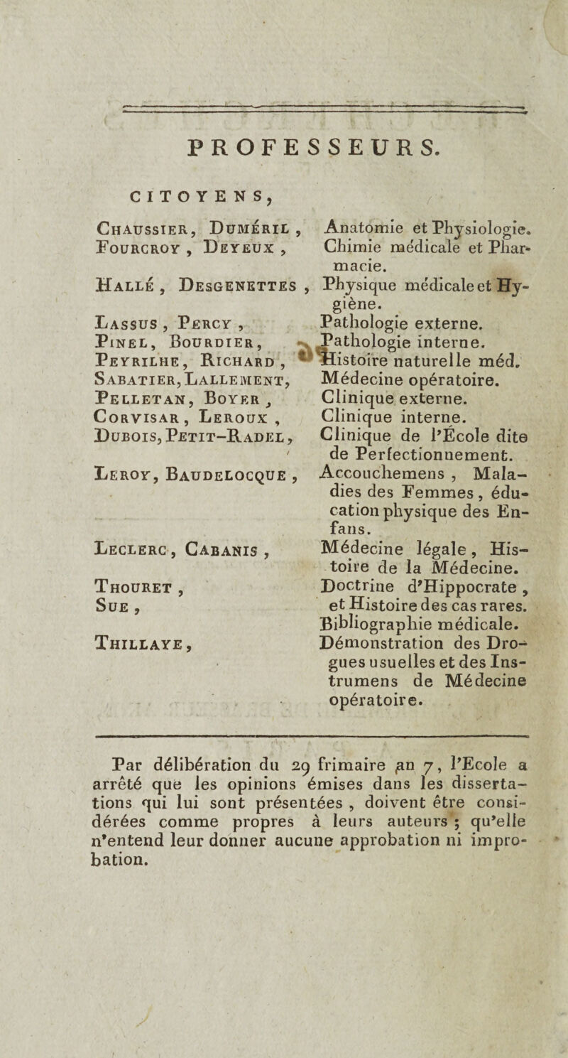 PROFESSEURS. CITOYENS, Chaussier, Dumeril , Anatomie et Physiologie. Fou rc roy , De yeux , Chimie medicale et Pliar- macie. Halle, Desgenettes , Physique médicale et Hy¬ giène. Lassus , Përcy , Pathologie externe. Pinel, Bourdier, Pathologie interne. Peyrilhe, Richard , Histoire naturelle méd. Sabatier, Lalleivient, Pelletan, Boyer, Corvisar, Leroux , Dubois, Petit-Radel , / Leroy, Baudelocque , Leclerc , Cabanis , Thouret , Sue , Thillaye , Médecine opératoire. Clinique externe. Clinique interne. Clinique de PÉcole dite de Perfectionnement. Accouchemens , Mala¬ dies des Femmes, édu¬ cation physique des En- fans. Médecine légale, His¬ toire de la Médecine. Doctrine d’Hippocrate , et Histoire des cas rares. Bibliographie médicale. Démonstration des Dro¬ gues usuelles et des Ins¬ truirons de Médecine opératoire. Par délibération du 29 frimaire <an 7, l’Ecole a arrêté que les opinions émises dans les disserta¬ tions qui lui sont présentées , doivent être consi¬ dérées comme propres à leurs auteurs ; qu’elle n’entend leur donner aucune approbation ni impro¬ bation.