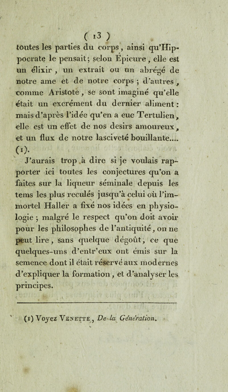 ( *3 ) toutes les parties du corps, ainsi qu’Hip- pocrate le pensait; selon Epicure, elle est un élixir , un extrait ou un abrégé de notre ame et de notre corps ; d’autres , comme Aristote, se sont imaginé qu’elle I était un excrément du dernier aliment : mais d’après l’idée qu’en a eue Tertulien, elle est un effet de nos désirs amoureux, et un flux de notre lasciveté bouillante.... co- J’aurais trop à dire si je voulais rap¬ porter ici toutes les conjectures qu’on a faites sur la liqueur séminale depuis les tems les plus reculés jusqu’à celui où l’im¬ mortel Haller a fixé nos idées en physio¬ logie ; malgré le respect qu’on doit avoir pour les philosophes de l’antiquité, on ne peut lire, sans quelque dégoût, ce que quelques-uns d’entr’eux ont émis sur la semence dont il était réservé aux modernes d’expliquer la formation, et d’analyser les principes. (i) Voyez Venette , Deda Génération.