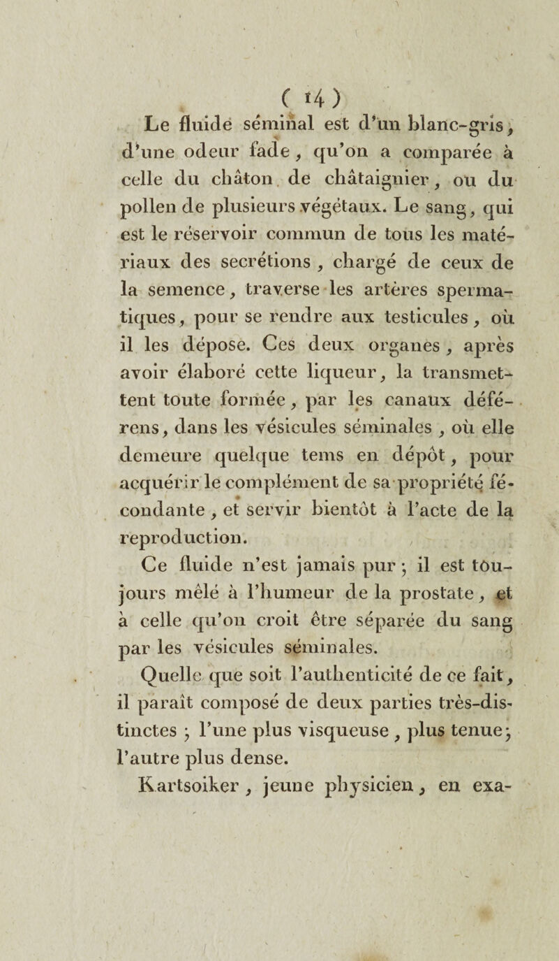 \ C 14 ) Le fluide séminal est d’un blanc-gris, d’une odeur fade , qu’on a comparée à celle du chaton de châtaignier, ou du pollen de plusieurs végétaux. Le sang, qui est le réservoir commun de tous les maté¬ riaux des secrétions , chargé de ceux de la semence, traverse les artères sperma¬ tiques, pour se rendre aux testicules, où il les dépose. Ces deux organes , après avoir élaboré cette liqueur, la transmet¬ tent toute formée, par les canaux défé¬ rons , dans les vésicules séminales , où elle demeure quelque tems en dépôt, pour acquérir le complément de sa propriété fé¬ condante , et servir bientôt à l’acte de la reproduction. Ce fluide n’est jamais pur ; il est tou¬ jours mêlé à l’humeur de la prostate, et à celle qu’011 croit être séparée du sang par les vésicules séminales. Quelle que soit l’authenticité de ce fait, il paraît composé de deux parties très-dis¬ tinctes ; l’une plus visqueuse , plus tenue -, l’autre plus dense. Rartsoiker , jeune physicien, en exa- J