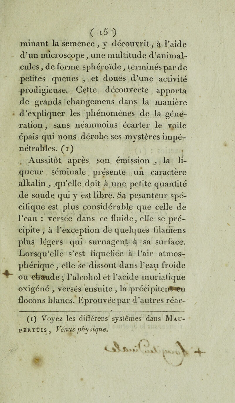 minant la semence, y découvrit, à l’aide d’un microscope, une multitude d’animal¬ cules, déformé sphéroïde, terminés par de petites queues , et doués d’une activité prodigieuse. Cette découverte apporta de grands changemens dans la manière d’expliquer les phénomènes de la géné¬ ration , sans néanmoins écarter le voile épais qui nous dérobe ses mystères impé¬ nétrables. (i) Aussitôt après son émission , la li¬ queur séminale présente mi caractère alkalin , qu’elle doit à une petite quantité de soude qui y est libre. Sa pesanteur spé¬ cifique est plus considérable que celle de l’eau : versée dans ce fluide, elle se pré¬ cipite , à l’exception de quelques filamens plus légers qui surnagent à sa surface. Lorsqu’elle s’est liquéfiée à Pair atmos¬ phérique , elle se dissout dans Peau froide ou chaude ; l’alcohol et l’acid e muriatique oxigéné , versés ensuite , la précipitent^» flocons blancs. Eprouvée par d’autres réac- (i) Yroyez les différens systèmes dans Mau- PERTÙIS J Vénus physique. ■ J