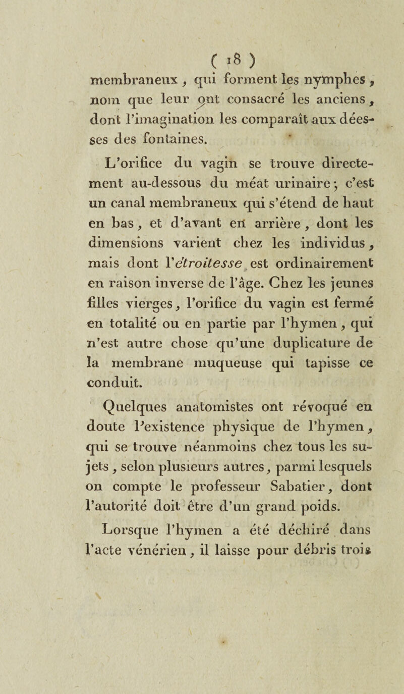 Ç >8 ) membraneux , qui forment les nymphes , nom que leur put consacré les anciens , dont l’imagination les comparaît aux dées¬ ses des fontaines. x ■ L’orifice du vagin se trouve directe¬ ment au-dessous du méat urinaire • c’est un canal membraneux qui s’étend de haut en bas, et d’avant en arrière , dont les dimensions varient chez les individus , mais dont Y étroitesse est ordinairement en raison inverse de l’âge. Chez les jeunes filles vierges, l’orifice du vagin est fermé en totalité ou en partie par l’hymen, qui n’est autre chose qu’une duplicature de la membrane muqueuse qui tapisse ce conduit. Quelques anatomistes ont révoqué en doute Inexistence physique de l’hymen, qui se trouve néanmoins chez tous les su¬ jets , selon plusieurs autres, parmi lesquels on compte le professeur Sabatier, dont l’autorité doit être d’un grand poids. Lorsque l’hymen a été déchiré dans l’acte vénérien, il laisse pour débris trois r