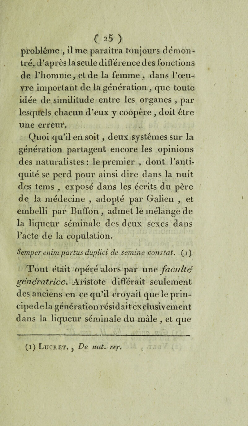 < C 25 ) problème , il me paraîtra toujours démon¬ tré, d’après la seule différence des fonctions de l’homme, et de la femme, dans l’oeu¬ vre important de la génération, que toute idée de similitude entre les organes , par lesquels chacun d’eux y coopère , doit être une erreur. Quoi qu’il en soit, deux systèmes sur la génération partagent encore les opinions des naturalistes : le premier , dont l’anti¬ quité se perd pour ainsi dire dans la nuit des tems , exposé dans les écrits du père de la médecine , adopté par Galien , et embelli par Bnffon, admet le mélange de la liqueur séminale des deux sexes dans l’acte de la copulation. Semper enim partus cLuplici de seniine constat. ( i ) Tont était opéré alors par une faculté génératrice. Aristote différait seulement des anciens en ce qu’il croyait que le prin¬ cipe de la génération résidait exclusivement dans la liqueur séminale du mâle , et que