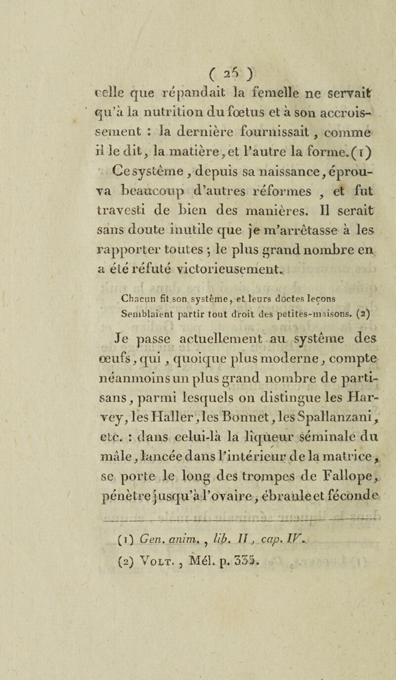 C 25 ) t elle que répandait la femelle ne servait qu’à la nutrition du foetus et à son accrois¬ sement : la dernière fournissait, comme il le dit, la matière,et l’autre la forme.(ï) Ce système , depuis sa naissance, éprou¬ va beaucoup d’autres réformes , et fut travesti de bien des manières. Il serait sans doute inutile que je m’arrêtasse à les rapporter toutes •, le plus grand nombre en a été réfuté victorieusement* Chacun fit son système, et leurs doctes leçons Semblaient partir tout droit des petites-m lisons. (2) Je passe actuellement au système des oeufs, qui, quoique plus moderne, compte néanmoins un plus grand nombre de parti¬ sans, parmi lesquels on distingue les Har¬ vey, les Haller, les Bonnet, les Spallanzani, etc. : dans celui-là la liqueur séminale du mâle, lancée dans l’intérieur de la matrice , se porte le long des trompes de Fallope, pénètre jusqu’à l’ovaire, ébranle et féconde (1) Gen. anim, , lib. Il, cap. IV*