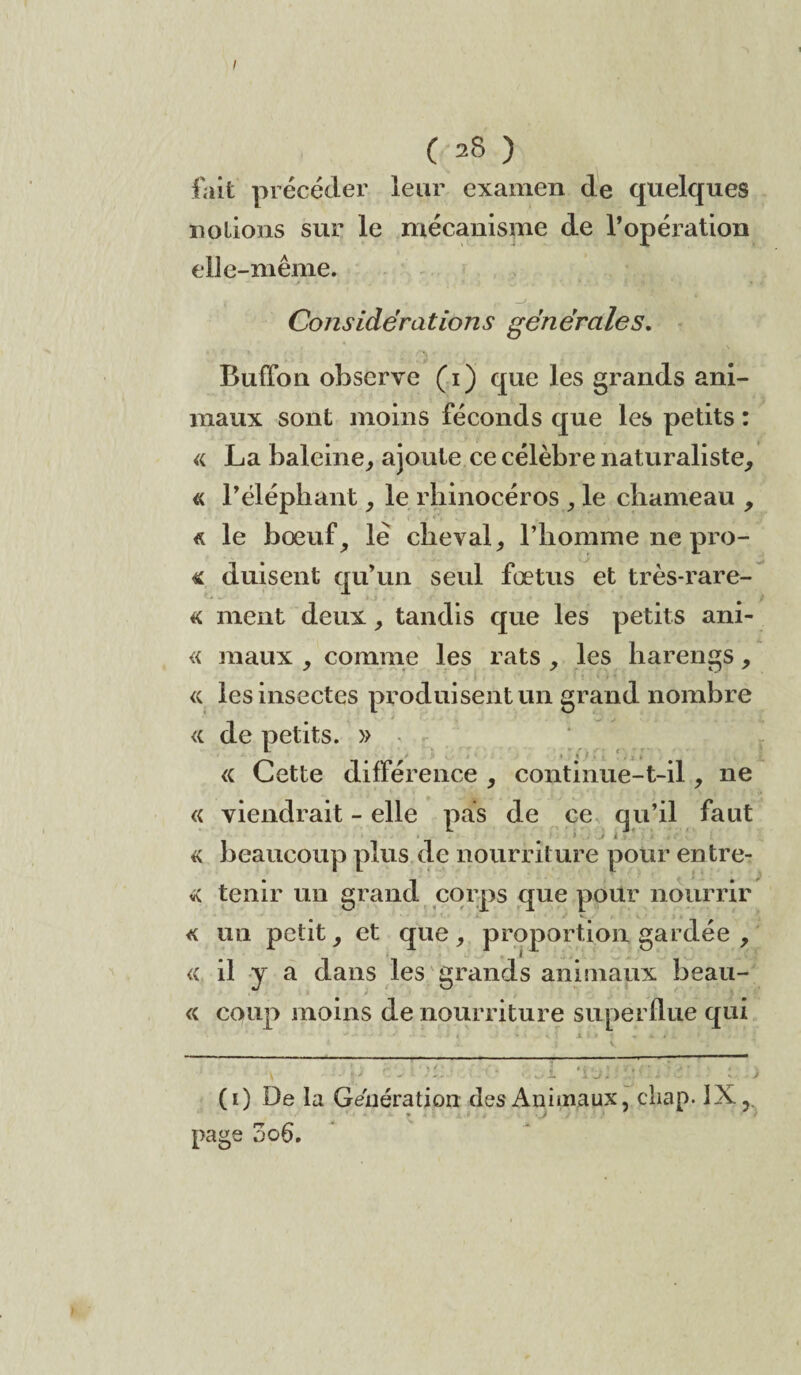 I ( 28 ) fait précéder leur examen de quelques notions sur le mécanisme de l’opération elle-même. Considérations générales. Buffon observe (i) que les grands ani¬ maux sont moins féconds que les petits : « La baleine, ajoute ce célèbre naturaliste, « l’éléphant, le rhinocéros , le chameau , « le bœuf, lé cheval, l’homme ne pro- « duisent qu’un seul fœtus et très-rare- « ment deux, tandis que les petits ani- « maux , comme les rats , les harengs, « les insectes produisent un grand nombre <{ de petits. » l_ t ' • ’ * « Cette différence , continue-t-il, ne « viendrait - elle pas de ce qu’il faut « beaucoup plus de nourriture pour entre- * tenir un grand corps que pour nourrir « un petit, et que , proportion gardée , « il y a dans les grands animaux beau- « coup moins de nourriture superflue qui (i) De la Génération des Animaux, cliap. IX, J page 3o6.