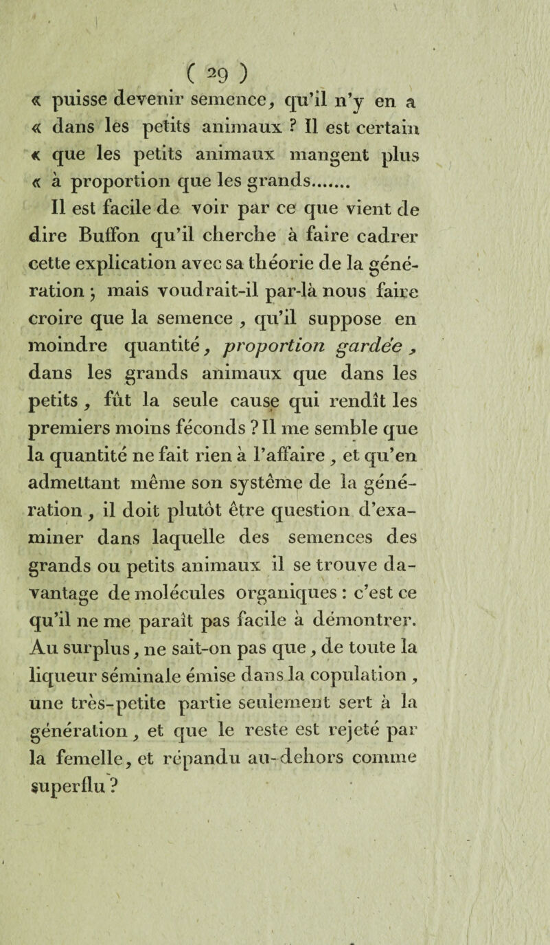 « puisse devenir semence, qu’il n’y en a <( dans les petits animaux ? Il est certain « que les petits animaux mangent plus <c à proportion que les grands. Il est facile de voir par ce que vient de dire BufFon qu’il cherche à faire cadrer cette explication avec sa théorie de la géné¬ ration ; mais voudrait-il par-là nous faire croire que la semence , qu’il suppose en moindre quantité, proportion gardée , dans les grands animaux que dans les petits * fût la seule cause qui rendît les premiers moins féconds ? Il me semble que la quantité ne fait rien à l’affaire , et qu’en admettant même son système de la géné¬ ration y il doit plutôt être question d’exa¬ miner dans laquelle des semences des grands ou petits animaux il se trouve da¬ vantage de molécules organiques : c’est ce qu’il ne me paraît pas facile à démontrer. Au surplus, ne sait-on pas que, de toute la liqueur séminale émise dans la copulation , une très-petite partie seulement sert à la génération, et que le reste est rejeté par la femelle, et répandu au-dehors comme superflu ?