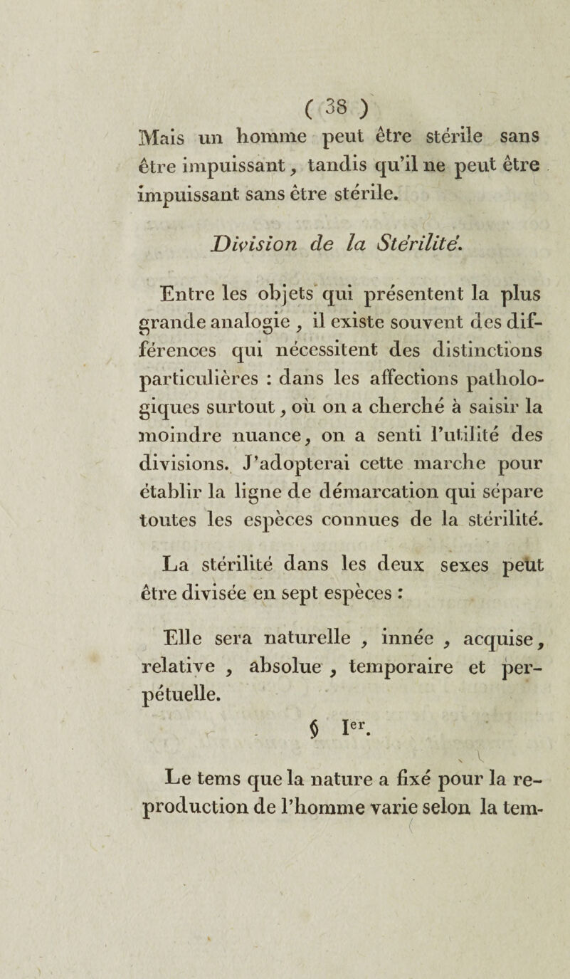 Mais un homme peut être stérile sans être impuissant, tandis qu’il ne peut être impuissant sans être stérile. Division cîe la Stérilité’. Entre les objets qui présentent la plus grande analogie , il existe souvent des dif¬ férences qui nécessitent des distinctions particulières : dans les affections patholo¬ giques surtout , où on a cherché à saisir la moindre nuance, on a senti Futilité des divisions. J’adopterai cette marche pour établir la ligne de démarcation qui sépare toutes les espèces connues de la stérilité. La stérilité dans les deux sexes peut être divisée en sept espèces : Elle sera naturelle , innée , acquise, relative , absolue , temporaire et per¬ pétuelle. $ Ier. Le tems que la nature a fixé pour la re¬ production de l’homme varie selon la tem-