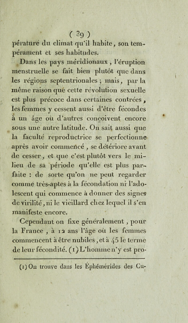 (3g) pérature du climat qu’il habite, son tem¬ pérament et ses habitudes. Dans les pays méridionaux , l’éruption menstruelle se fait bien plutôt que dans les régions septentrionales ; mais, par la même raison que cette révolution sexuelle est plus précoce dans certaines contrées % les femmes y cessent aussi d’être fécondes à un âge où d’autres conçoivent encore sous une autre latitude. On sait aussi que la faculté reproductrice se perfectionne après avoir commencé se détériore avant de cesser, et que c’est plutôt vers le mi¬ lieu de sa période qu’elle est plus par¬ faite : de sorte qu’on ne peut regarder comme très-aptes à la fécondation ni l’ado¬ lescent qui commence à donner des signes de virilité, ni le vieillard chez lequel il s’en manifeste encore. Cependant on fixe généralement, pour la France , à 13 ans l’âge où les femmes commencent à être nubiles, et à 45 le terme de leur fécondité. (1) L’homme n’y est pro- / (i)On trouve dans les Ephémérides des Cu-