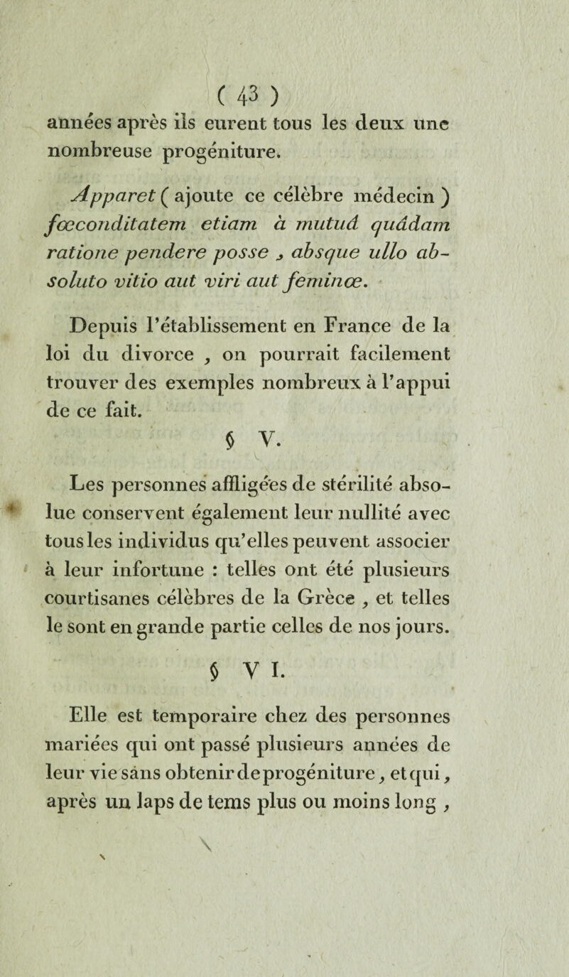 années après ils eurent tous les deux une nombreuse progéniture. Apparet ( ajoute ce célèbre médecin ) fœconditatem etiam à mutuâ quâdam ratione pendere posse j absque ullo cib- soluto vitio aut viri ciut feminœ. Depuis l’établissement en France de la loi du divorce , on pourrait facilement trouver des exemples nombreux à l’appui de ce fait. § V. Les personnes affligées de stérilité abso¬ lue conservent également leur nullité avec tous les individus qu’elles peuvent associer à leur infortune : telles ont été plusieurs courtisanes célèbres de la Grèce , et telles le sont en grande partie celles de nos jours. § y i. Elle est temporaire chez des personnes mariées qui ont passé plusieurs années de leur vie sans obtenir de progéniture et qui, après un laps de tems plus ou moins long ,