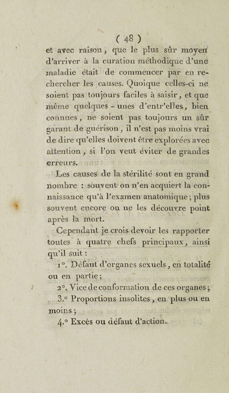 et avec raison, que le plus sûr moyen d'arriver à la curation méthodique d’une maladie était de commencer par en re¬ chercher les causes. Quoique celles-ci ne soient pas toujours faciles à saisir, et que même quelques - unes d’entr'elles, bien connues , ne soient pas toujours un sûr garant de guérison, il n’est pas moins vrai de dire qu’elles doivent être explorées avec attention, si l’on veut éviter de grandes erreurs. Les causes de la stérilité sont en grand nombre : souvent on n’en acquiert la con¬ naissance qu’à l’examen anatomique; plus souvent encore on ne les découvre point après la mort. Cependant je crois devoir les rapporter toutes à quatre chefs principaux, ainsi qu’il suit : i°. Défaut d’organes sexuels, en totalité ou en partie; 2°. Vice de conformation de ces organes ; 3.° Proportions insolites , en plus ou en moins ; 7 # \ 4-° Excès ou défaut d’action.