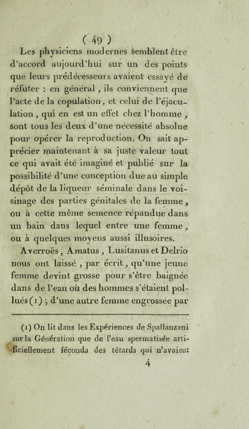 Les physiciens modernes semblent être d’accord aujourd’hui sur un des points que leurs prédécesseurs avaient essayé de réfuter : en général, iis conviennent que l’acte de la copulation, et celui de l’éjacu¬ lation, qui en est un effet chez l’homme , sont tous les deux d’une nécessité absolue pour opérer la reproduction. On sait ap¬ précier maintenant à sa juste valeur tout ce qui avait été imaginé et publié sur la possibilité d’une conception due au simple dépôt de la liqueur séminale dans le voi¬ sinage des parties génitales de la femme, ou à cette même semence répandue dans un bain dans lequel entre une femme, ou à quelques moyens aussi illusoires. Averroës, Amatus , Lusitanus et Delrio nous ont laissé , par écrit, qu’une jeune femme devint grosse pour s’être baignée dans de l’eau où des hommes s’étaient pol¬ lués (i) } d’une autre femme engrossée par (i) On lit dans les Expériences de Spallanzani sur la Génération que de l’eau spermatisée arti¬ ficiellement féconda des têtards qui n’avaient 4