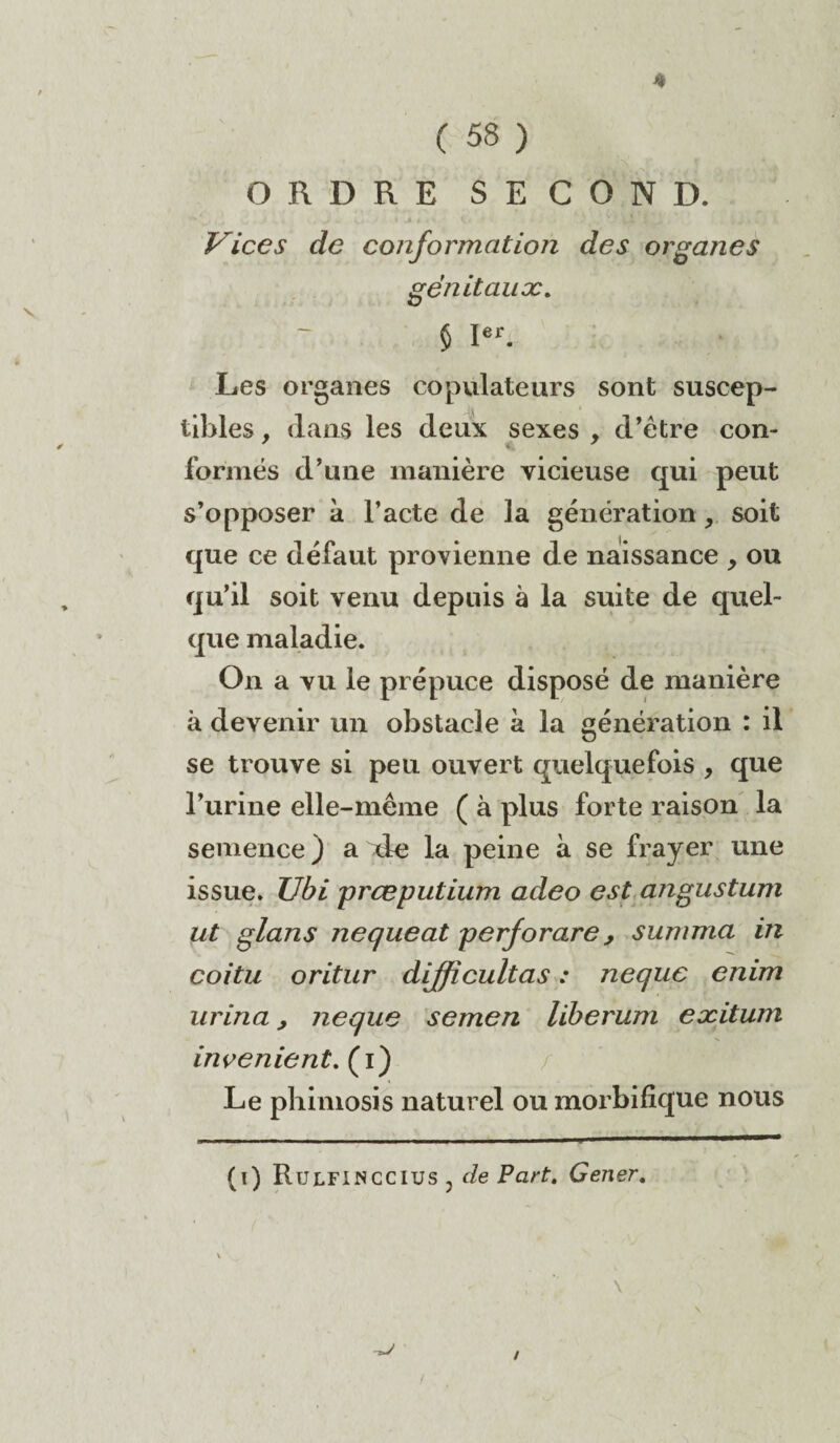 ( 58 ) ORDRE SECOND. Vices de conformation des organes génitaux. $ Ier. Les organes copulateurs sont suscep¬ tibles , dans les deux sexes , d’être con- formés d’une manière vicieuse qui peut s’opposer à l’acte de la génération, soit que ce défaut provienne de naissance , ou qu’il soit venu depuis à la suite de quel¬ que maladie. On a vu le prépuce disposé de manière à devenir un obstacle à la génération : il se trouve si peu ouvert quelquefois , que l’urine elle-même ( à plus forte raison la semence ) a xle la peine à se frayer une issue. Ubi prœputium adeo est angustum ut glans nequeat perforare, summa in coitu oritur dijficultas : nequc enim urina, neque semen liberum exitum invenient. (i) Le phimosis naturel ou morbifique nous (i) Ru LFI N cc lus j de Part. Gener. /