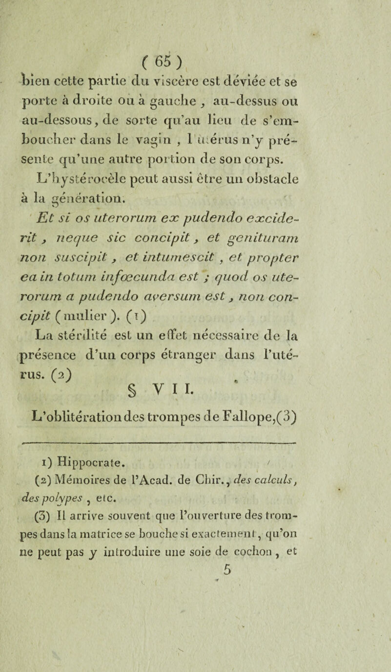 bien cette partie du viscère est déviée et se porte à droite ou à gauche au-dessus ou au-dessous, de sorte qu’au lieu de s’em¬ boucher dans le vagin , 1 icérus n’y pré¬ sente qu’une autre portion de son corps. L’hystérocèle peut aussi être un obstacle à la génération. O Et si os uterorum ex pudendo excide- rit , neque sic concipit, et genituram non suscipit > et intumescit 9 et propter eain totum infœcunda est ; quod os ute- rorurn a pudendo civersum est, non con¬ cipit ( nmlier ). ( ï ) La stérilité est un effet nécessaire de la présence d’un corps étranger dans l’uté¬ rus. (2) § V I I. L’oblitération des trompes de Fallope,(3) 1) Hippocrate. > (2) Mémoires de l’Acad. de Cbir., des calculs, des polypes 5 elc. (3) Il arrive souvent que l’ouverture des trom¬ pes dans la matrice se bouche si exactement, qu’on ne peut pas y introduire une soie de cochon , et V. (