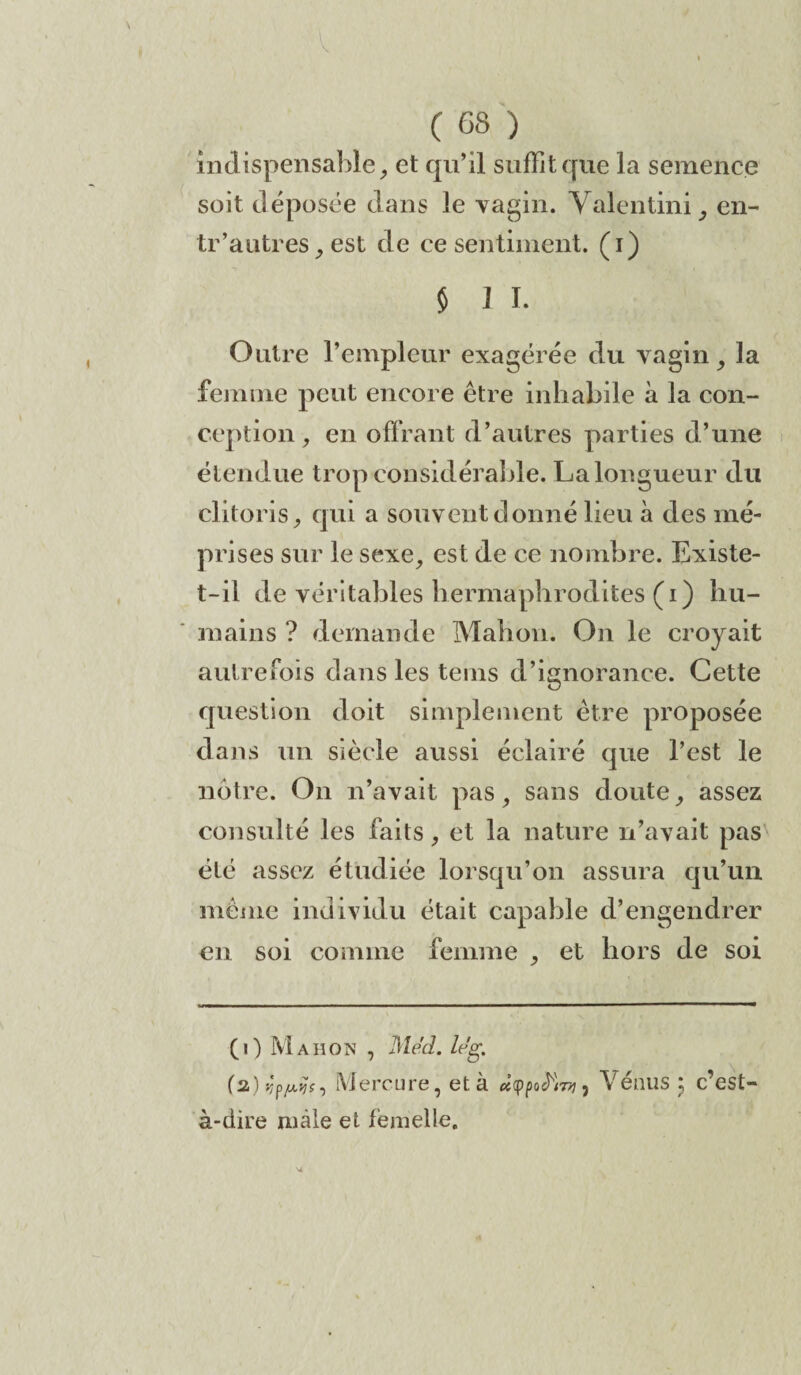 C os ) indispensable, et qu’il suffit que la semence soit déposée dans le vagin. Valentini, en- tr’autres j est de ce sentiment, (i) $ J I. Outre l’empleur exagérée du vagin, la femme peut encore être inhabile à la con¬ ception , en offrant d’autres parties d’une étendue trop considérable. La longueur du clitoris, qui a souvent donné lieu à des mé¬ prises sur le sexe, est de ce nombre. Existe- t-il de véritables hermaphrodites (i) hu¬ mains ? demande Mahon. On le croyait autrefois dans les teins d’ignorance. Cette question doit simplement être proposée dans un siècle aussi éclairé que l’est le notre. On n’avait pas, sans doute, assez consulté les faits, et la nature n’avait pas été assez étudiée lorsqu’on assura qu’un même individu était capable d’engendrer en soi comme femme , et hors de soi (i) Mahon , Med. le'g. (2.) vifrfs. Mercure, et à ùcVénus 5 c’est à-dire mâle et femelle.