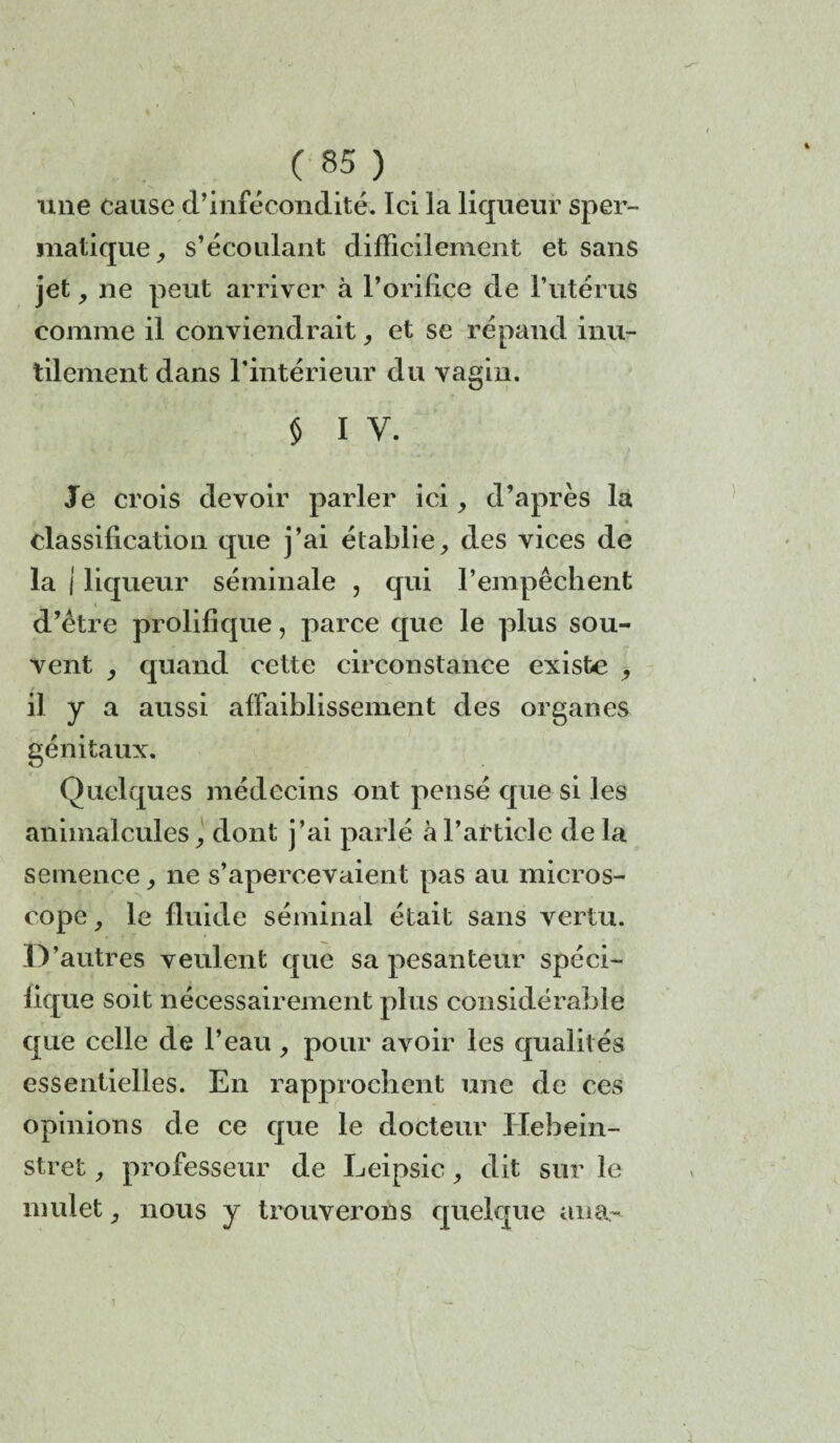 ( 85? une cause d’infécondité. Ici la liqueur sper¬ matique , s’écoulant difficilement et sans jet , ne peut arriver à l’orifice de l’utérus comme il conviendrait, et se répand inu¬ tilement dans l'intérieur du vagin. § i y. Je crois devoir parler ici, d’après la classification que j’ai établie, des vices de la i liqueur séminale , qui l’empêchent d’être prolifique, parce que le plus sou¬ vent , quand cette circonstance existe , il y a aussi affaiblissement des organes génitaux. Quelques médecins ont pensé que si les animalcules, dont j’ai parlé à l’article de la semence, ne s’apercevaient pas au micros¬ cope, le fluide séminal était sans vertu. IV autres veulent que sa pesanteur spéci¬ fique soit nécessairement plus considérable que celle de l’eau , pour avoir les qualités essentielles. En rapprochent une de ces opinions de ce que le docteur Ilebein- stret, professeur de Leipsic, dit sur le mulet, nous y trouverons quelque ana~ î