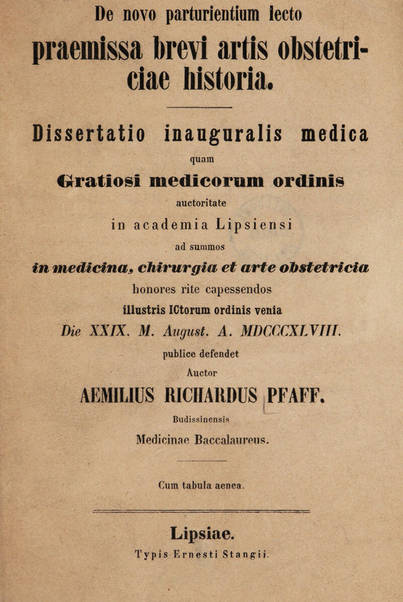 De novo parturientium lecto praemissa brevi artis obstetri¬ ciae historia. Dissertatio inauguralis medica quam C*ratiosi medicorum ordinis auctoritate in academia Lipsiensi ad summos in medicina3 chirurgia et arte obstetricia honores rite capessendos illustris IGtorum ordinis venia Die XXIX. M. August. A. MDCCCXLVIIL publice defendet Auctor AEMILIUS RICHARDUS PFAFF. J Budissinensis Medicinae Baccalaurens. Cum tabula aenea. Lipsiae. Typis Ernesti St angi i.