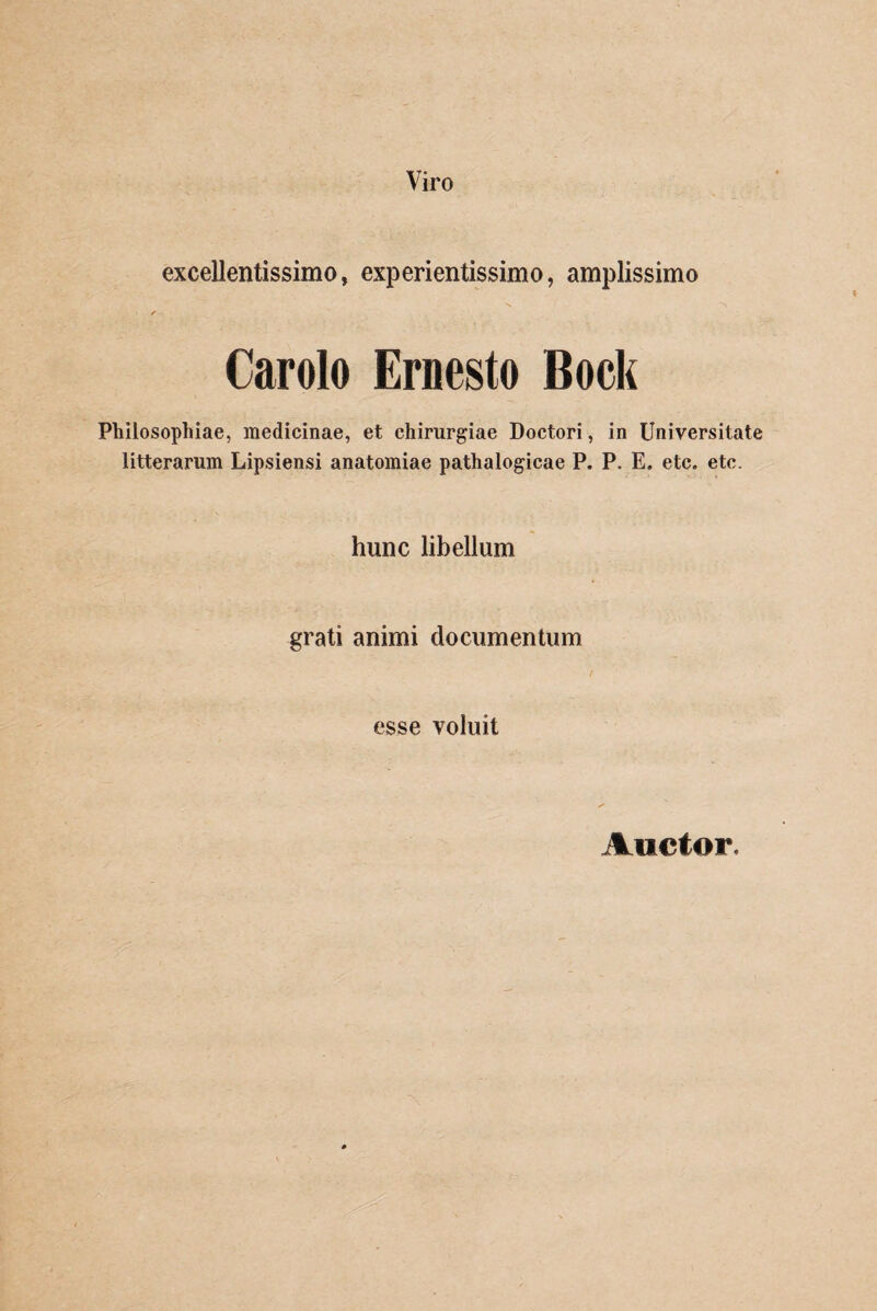 Viro excellentissimo, experientissimo, amplissimo ✓ Carolo Ernesto Bock Philosophiae, medicinae, et chirurgiae Doctori, in Universitate litterarum Lipsiensi anatomiae pathalogicae P. P. E. etc. etc. hunc libellum grati animi documentum esse voluit Auctor.