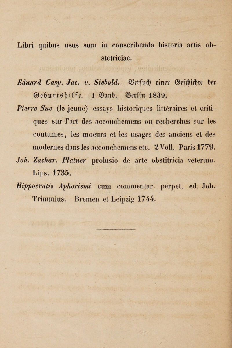 Libri quibus usus sum in conscribenda historia artis ob¬ stetriciae. Eduard Casp. Jac. v. Siebold. 23er fu (fj einer ©efd)i$tc ber ®eburt3f)tlfe. 1 23anb. 23erlin 1839, Pierre Sue (le jeune) essays historiques litteraires et criti- ques sur l’art des accouchemens ou recherches sur les coutumes, les moeurs et les usages des anciens et des modernes dans les accouchemens etc. 2 Voll. Paris 1779. Joh. Zachar. Platner prolusio de arte obstitricia veterum. Lips. 1735. Hippocratis Aphorismi cum commentar, perpet. ed. Joh. Trimmius. Bremen et Leipzig 1744.
