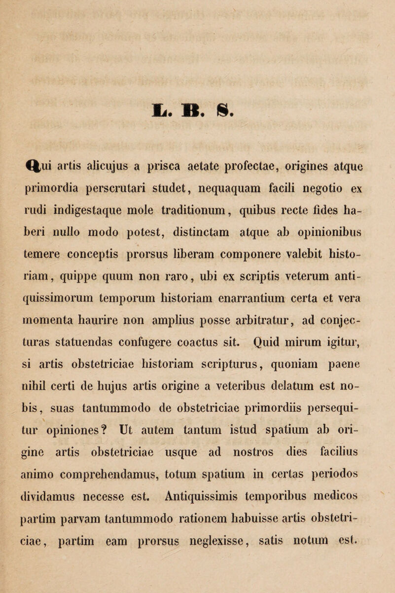 Ii. B. §. Qui artis alicujus a prisca aetate profectae, origines atque primordia perscrutari studet, nequaquam facili negotio ex rudi indigestaque mole traditionum, quibus recte fides ha¬ beri nullo modo potest, distinctam atque ab opinionibus temere conceptis prorsus liberam componere valebit histo¬ riam, quippe quum non raro, ubi ex scriptis veterum anti¬ quissimorum temporum historiam enarrantium certa et vera momenta haurire non amplius posse arbitratur, ad conjec¬ turas statuendas confugere coactus sit. Quid mirum igitur, si artis obstetriciae historiam scripturus, quoniam paene nihil certi de hujus artis origine a veteribus delatum est no¬ bis, suas tantummodo de obstetriciae primordiis persequi- tur opiniones? Ut autem tantum istud spatium ab ori¬ gine artis obstetriciae usque ad nostros dies facilius animo comprehendamus, totum spatium in certas periodos dividamus necesse est. Antiquissimis temporibus medicos partim parvam tantummodo rationem habuisse artis obstetri¬ ciae, partim eam prorsus neglexisse, satis notum est.