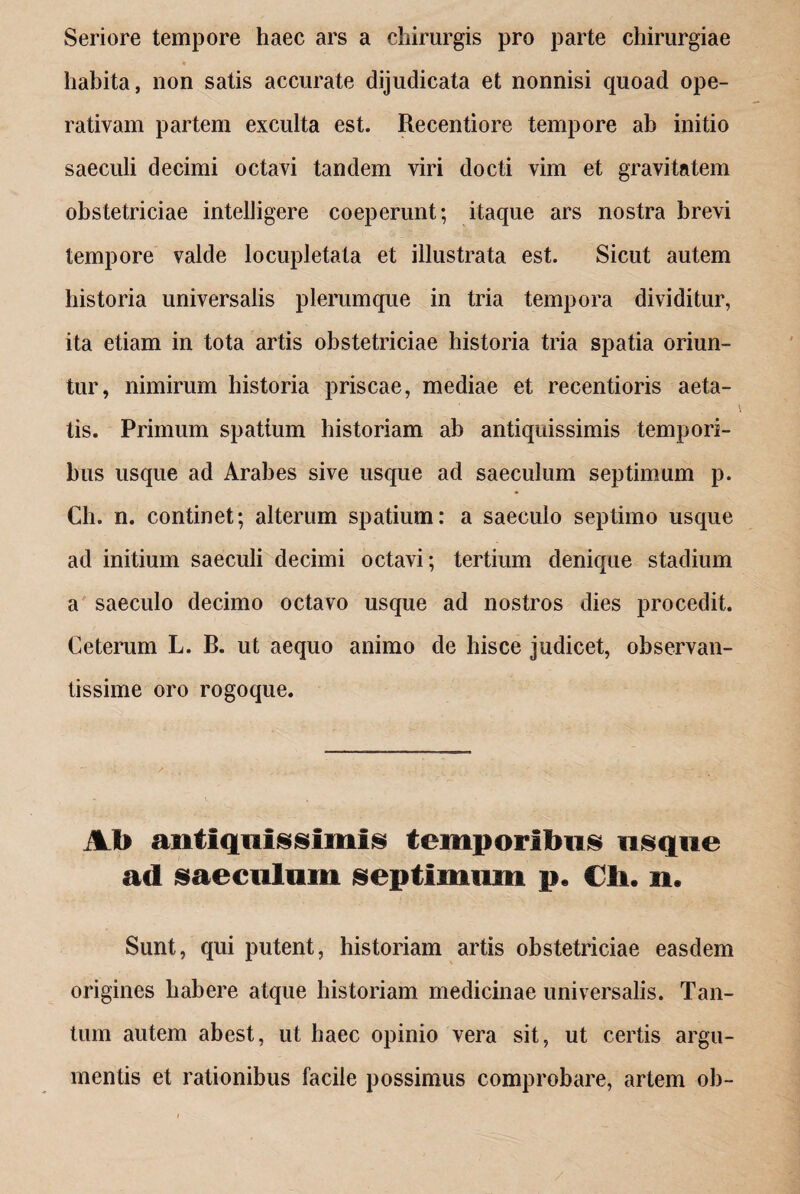 Seriore tempore haec ars a chirurgis pro parte chirurgiae * habita, non satis accurate dijudicata et nonnisi quoad ope- rativam partem exculta est. Recentiore tempore ah initio saeculi decimi octavi tandem viri docti vim et gravitatem obstetriciae intelligere coeperunt; itaque ars nostra brevi tempore valde locupletata et illustrata est. Sicut autem historia universalis plerumque in tria tempora dividitur, ita etiam in tota artis obstetriciae historia tria spatia oriun¬ tur, nimirum historia priscae, mediae et recentioris aeta¬ tis. Primum spatium historiam ab antiquissimis tempori¬ bus usque ad Arabes sive usque ad saeculum septimum p. Ch. n. continet; alterum spatium: a saeculo septimo usque ad initium saeculi decimi octavi; tertium denique stadium a saeculo decimo octavo usque ad nostros dies procedit. Ceterum L. B. ut aequo animo de hisce judicet, observan¬ tissime oro rogoque. Ab antiquissimis temporibus usque ad saeculum septimum p. Cii. n. Sunt, qui putent, historiam artis obstetriciae easdem origines habere atque historiam medicinae universalis. Tan¬ tum autem abest, ut haec opinio vera sit, ut certis argu¬ mentis et rationibus facile possimus comprobare, artem oh-