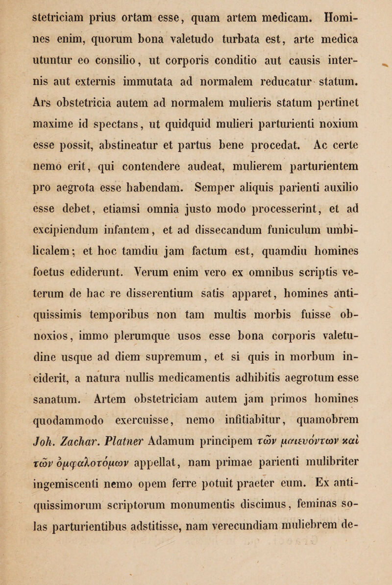 stetriciam prius ortam esse, quam artem medicam. Homi¬ nes enim, quorum bona valetudo turbata est, arte medica utuntur eo consilio, ut corporis conditio aut causis inter¬ nis aut externis immutata ad normalem reducatur statum. Ars obstetricia autem ad normalem mulieris statum pertinet maxime id spectans, ut quidquid mulieri parturienti noxium esse possit, abstineatur et partus bene procedat. Ac certe nemo erit, qui contendere audeat, mulierem parturientem pro aegrota esse habendam. Semper aliquis parienti auxilio esse debet, etiamsi omnia justo modo processerint, et ad excipiendum infantem, et ad dissecandum funiculum umbi¬ licalem; et hoc tamdiu jam factum est, quamdiu homines foetus ediderunt. Verum enim vero ex omnibus scriptis ve¬ terum de hac re disserentium satis apparet, homines anti- . . . quissimis temporibus non tam multis morbis fuisse ob¬ noxios, immo plerumque usos esse bona corporis valetu¬ dine usque ad diem supremum, et si quis in morbum in¬ ciderit, a natura nullis medicamentis adhibitis aegrotum esse sanatum. Artem obstetriciam autem jam primos homines quodammodo exercuisse, nemo infitiabitur, quamobrem Joh. Zachar. Platner Adamum principem rcov [xctuvovrcov xcd tcop oiicpaXoro^cov appellat, nam primae parienti mulibriter ingemiscenti nemo opem ferre potuit praeter eum. Ex anti¬ quissimorum scriptorum monumentis discimus, feminas so¬ las parturientibus adstitisse, nam verecundiam muliebrem de-